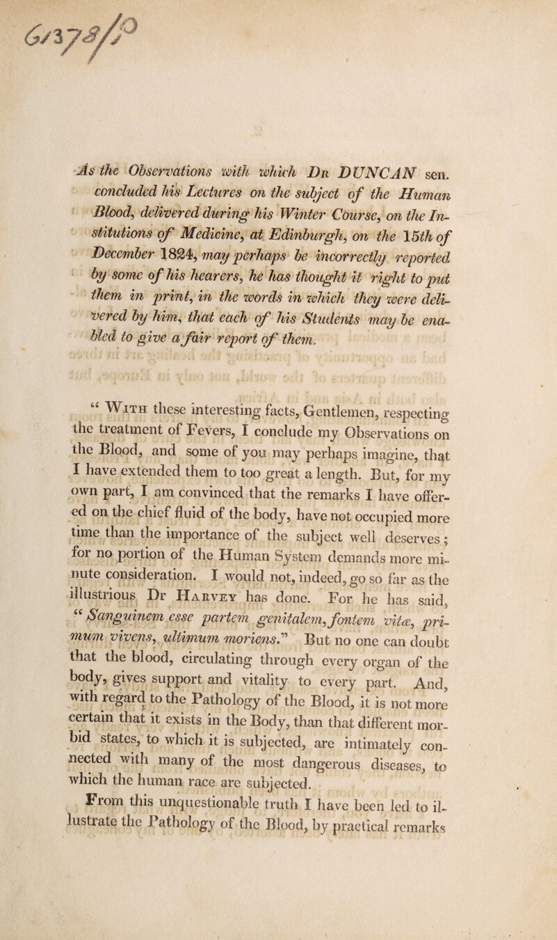 As ike Observations with which Dr DUNCAN sen. concluded his Lectures on the subject of the Human Blood, delivered during his Winter Course, on the In¬ stitutions of Medicine, at Edinburgh, orc the 15th of December 1824, may perhaps be incorrectly reported by some of his hearers, he has thought it right to put them in print, in the words in which they were deli¬ vered by him, that each <f his Students may be ena¬ bled to give a fair report of them. u With these interesting facts, Gentlemen, respecting the treatment of Fevers, I conclude my Observations on the Blood, and some of you may perhaps imagine, that I have extended them to too great a length. But, for my own part, I am convinced that the remarks I have offer¬ ed on the chiei fluid of the body, have not occupied more time than the importance of the subject well deserves, for no portion of the Human System demands more mi¬ nute considei ation. I would not, indeed, go so far as the illustrious Dr Harvey has done. For he has said. “ Sanguinem esse partem genitalem, fontem vita, pri- mum vivens, ultimum moriensU But no one can doubt that the blood, circulating through every organ of the body, gives support and vitality to every part. And, with regard to the Pathology of the Blood, it is not more certain that it exists in the Body, than that different mor¬ bid states, to which it is subjected, are intimately con¬ nected with many of the most dangerous diseases, to which the human race are subjected. From this unquestionable truth I have been led to il¬ lustrate the Pathology of the Blood, by practical remarks