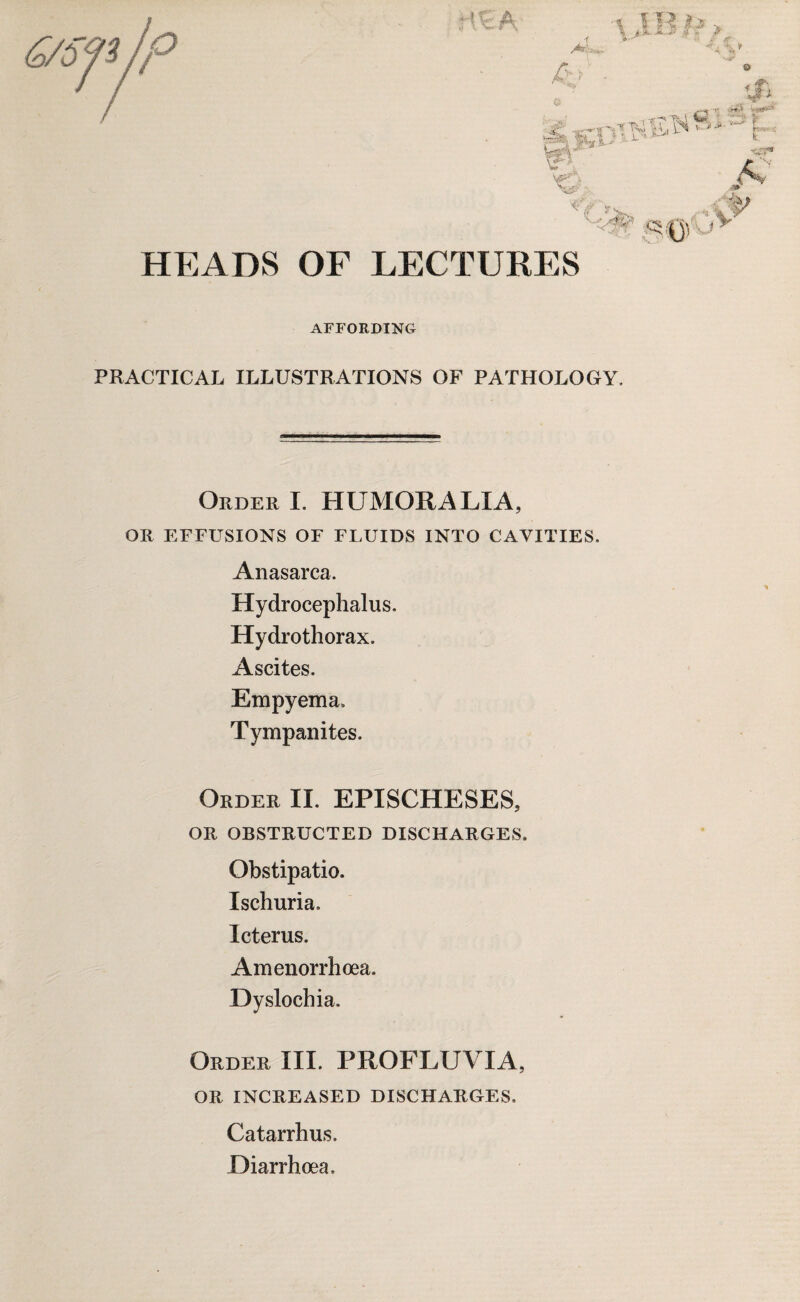 © HEADS OF LECTURES AFFORDING PRACTICAL ILLUSTRATIONS OF PATHOLOGY. Order I. HUMOR A LI A, OR EFFUSIONS OF FLUIDS INTO CAVITIES. Anasarca. Hydrocephalus. Hydrothorax. Ascites. Empyema. Tympanites. Order II. EPISCHESES, OR OBSTRUCTED DISCHARGES. Obstipatio. Ischuria, Icterus. Amenorrhoea. Dyslochia. Order III. PROFLUVIA, OR INCREASED DISCHARGES, Catarrhus. Diarrhoea,