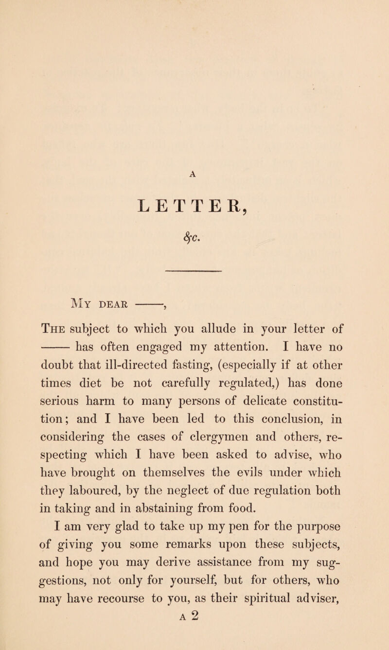 A LETTER, fyc. My dear -, The subject to which you allude in your letter of -has often engaged my attention. I have no doubt that ill-directed fasting, (especially if at other times diet be not carefully regulated,) has done serious harm to many persons of delicate constitu¬ tion; and I have been led to this conclusion, in considering the cases of clergymen and others, re¬ specting which I have been asked to advise, who have brought on themselves the evils under which they laboured, by the neglect of due regulation both in taking and in abstaining from food. I am very glad to take up my pen for the purpose of giving you some remarks upon these subjects, and hope you may derive assistance from my sug¬ gestions, not only for yourself, but for others, who may have recourse to you, as their spiritual adviser, a 2