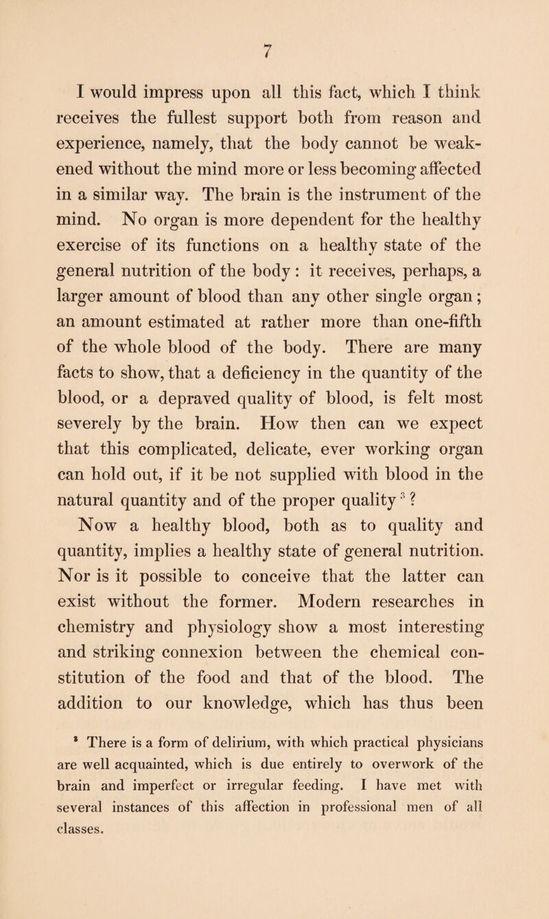 I would impress upon all this fact, which I think receives the fullest support both from reason and experience, namely, that the body cannot be weak¬ ened without the mind more or less becoming affected in a similar way. The brain is the instrument of the mind. No organ is more dependent for the healthy exercise of its functions on a healthy state of the general nutrition of the body : it receives, perhaps, a larger amount of blood than any other single organ; an amount estimated at rather more than one-fifth of the whole blood of the body. There are many facts to show, that a deficiency in the quantity of the blood, or a depraved quality of blood, is felt most severely by the brain. How then can we expect that this complicated, delicate, ever working organ can hold out, if it be not supplied with blood in the natural quantity and of the proper quality3 ? Now a healthy blood, both as to quality and quantity, implies a healthy state of general nutrition. Nor is it possible to conceive that the latter can exist without the former. Modern researches in chemistry and physiology show a most interesting and striking connexion between the chemical con¬ stitution of the food and that of the blood. The addition to our knowledge, which has thus been * There is a form of delirium, with which practical physicians are well acquainted, which is due entirely to overwork of the brain and imperfect or irregular feeding. I have met with several instances of this affection in professional men of all classes.