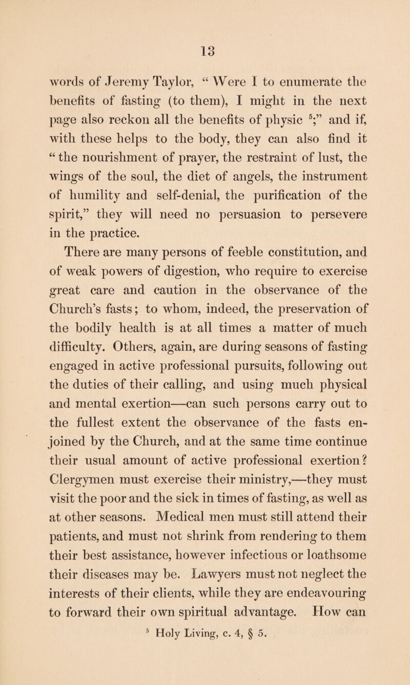 words of Jeremy Taylor, “ Were I to enumerate the benefits of fasting (to them), I might in the next page also reckon all the benefits of physic 5;” and if, with these helps to the body, they can also find it “ the nourishment of prayer, the restraint of lust, the wings of the soul, the diet of angels, the instrument of humility and self-denial, the purification of the spirit,” they will need no persuasion to persevere in the practice. There are many persons of feeble constitution, and of weak powers of digestion, who require to exercise great care and caution in the observance of the Church’s fasts; to whom, indeed, the preservation of the bodily health is at all times a matter of much difficulty. Others, again, are during seasons of fasting engaged in active professional pursuits, following out the duties of their calling, and using much physical and mental exertion—can such persons carry out to the fullest extent the observance of the fasts en¬ joined by the Church, and at the same time continue their usual amount of active professional exertion? Clergymen must exercise their ministry,—they must visit the poor and the sick in times of fasting, as well as at other seasons. Medical men must still attend their patients, and must not shrink from rendering to them their best assistance, however infectious or loathsome their diseases may be. Lawyers must not neglect the interests of their clients, while they are endeavouring to forward their own spiritual advantage. How can 5 Holy Living, c. 4, § 5.