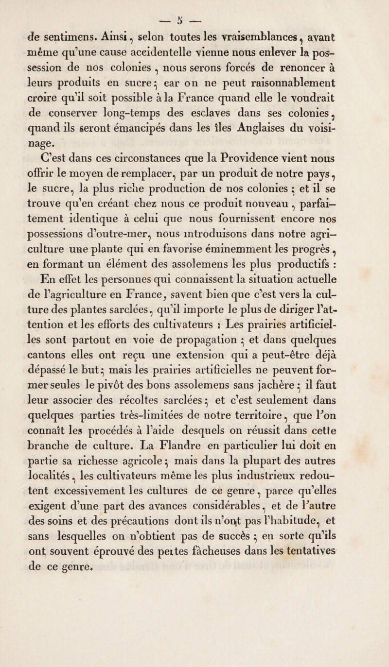 cïe sentimens. Ainsi , selon toutes les vraisemblances , avant même qu’une cause accidentelle vienne nous enlever la pos¬ session de nos colonies , nous serons forcés de renoncer à leurs produits en sucre^ car on ne peut raisonnablement croire qu’il soit possible à la France quand elle le voudrait de conserver long-temps des esclaves dans ses colonies , quand ils seront émancipés dans les îles Anglaises du voisi¬ nage. C’est dans ces circonstances que la Providence vient nous offrir le moyen de remplacer, par un produit de notre pays , le sucre, la plus riche production de nos colonies ; et il se trouve qu’en créant chez nous ce produit nouveau , parfai¬ tement identique à celui que nous fournissent encore nos possessions d’outre-mer., nous introduisons dans notre agri¬ culture une plante qui en favorise éminemment les progrès , en formant un élément des assolemens les plus productifs : En effet les personnes qui connaissent la situation actuelle de l’agriculture en France? savent bien que c’est vers la cul¬ ture des plantes sarclées, qu’il importe le plus de diriger l’at¬ tention et les efforts des cultivateurs j Les prairies artificiel¬ les sont partout en voie de propagation ^ et dans quelques cantons elles ont reçu une extension qui a peut-être déjà dépassé le but:; mais les prairies artificielles ne peuvent for¬ mer seules le pivot des bons assolemens sans jachère • il faut leur associer des récoltes sarclées ^ et c’est seulement dans quelques parties très-limitées de notre territoire, que Fon connaît les procédés à l’aide desquels on réussit dans cette branche de culture. La Flandre en particulier lui doit en partie sa richesse agricole} mais dans la plupart des autres localités, les cultivateurs même les plus industrieux redou¬ tent excessivement les cultures de ce genre, parce qu’elles exigent d’une part des avances considérables, et de Fautre des soins et des précautions dont ils n’orçt pas l’habitude, et sans lesquelles on n’obtient pas de succès } en sorte qu’ils ont souvent éprouvé des peites fâcheuses dans les tentatives de ce genre.