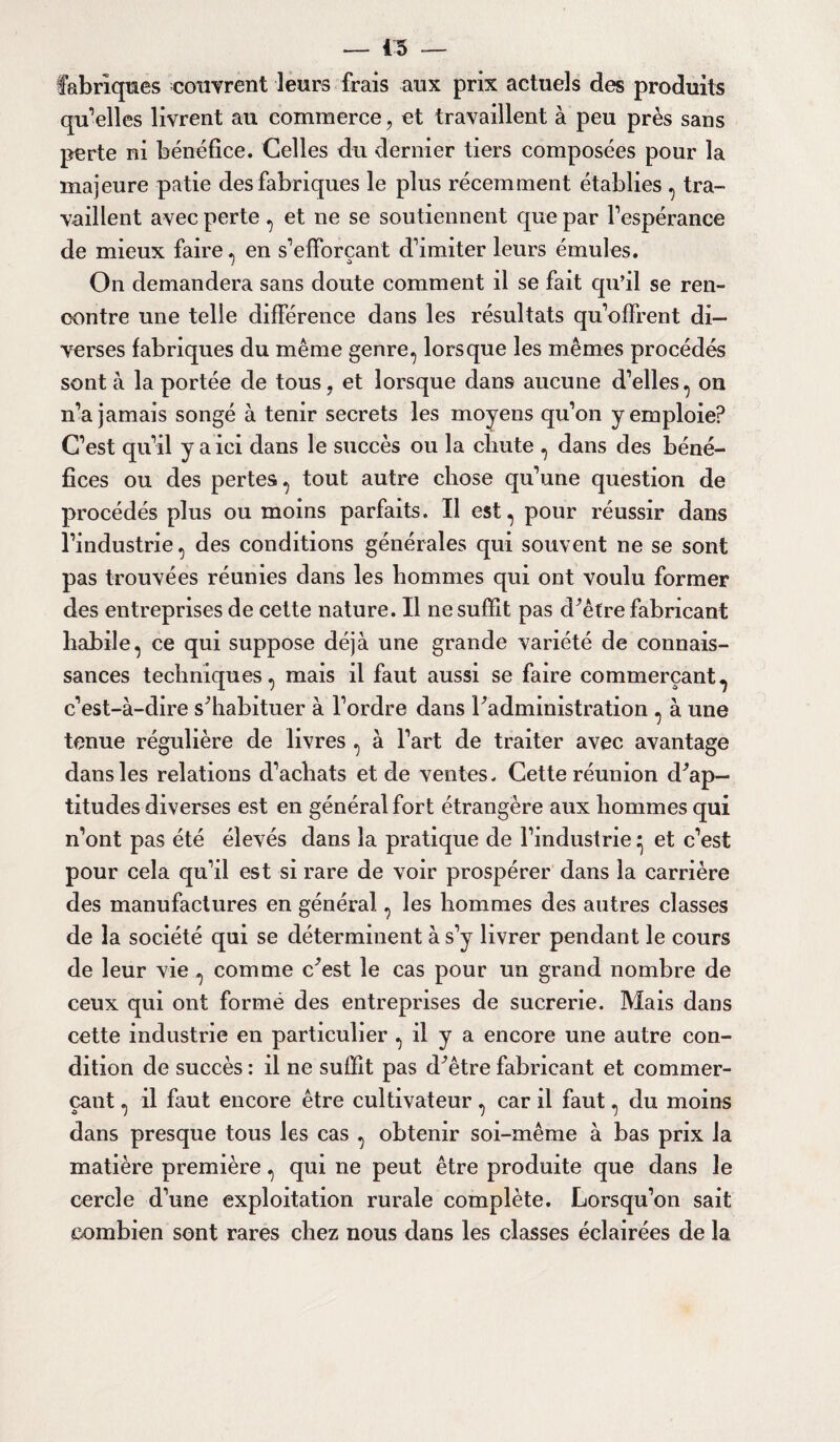 — 45 — fabriques couvrent leurs frais aux prix actuels des produits qu'elles livrent au commerce, et travaillent à peu près sans perte ni bénéfice. Celles du dernier tiers composées pour la majeure patie des fabriques le plus récemment établies , tra¬ vaillent avec perte , et ne se soutiennent que par l’espérance de mieux faire, en s’efforçant d’imiter leurs émules. On demandera sans doute comment il se fait qu’il se ren¬ contre une telle différence dans les résultats qu’offrent di¬ verses fabriques du même genre, lorsque les mêmes procédés sont à la portée de tous , et lorsque dans aucune d’elles, on n’a jamais songé à tenir secrets les moyens qu’on y emploie? C’est qu’il y a ici dans le succès ou la chute , dans des béné¬ fices ou des pertes, tout autre chose qu’une question de procédés plus ou moins parfaits. Il est, pour réussir dans l’industrie, des conditions générales qui souvent ne se sont pas trouvées réunies dans les hommes qui ont voulu former des entreprises de cette nature. Il ne suffit pas d^être fabricant habile, ce qui suppose déjà une grande variété de connais¬ sances techniques, mais il faut aussi se faire commerçant,, c’est-à-dire s^habituer à l’ordre dans ^administration , à une tenue régulière de livres , à l’art de traiter avec avantage dans les relations d’achats et de ventes. Cette réunion d^ap- titudes diverses est en général fort étrangère aux hommes qui n’ont pas été élevés dans la pratique de l’industrie • et c’est pour cela qu’il est si rare de voir prospérer dans la carrière des manufactures en général, les hommes des autres classes de la société qui se déterminent à s’y livrer pendant le cours de leur vie , comme c^est le cas pour un grand nombre de ceux qui ont formé des entreprises de sucrerie. Mais dans cette industrie en particulier , il y a encore une autre con¬ dition de succès : il ne suffit pas d^être fabricant et commer¬ çant , il faut encore être cultivateur, car il faut, du moins dans presque tous les cas , obtenir soi-même à bas prix la matière première, qui ne peut être produite que dans le cercle d’une exploitation rurale complète. Lorsqu’on sait combien sont rares chez nous dans les classes éclairées de la