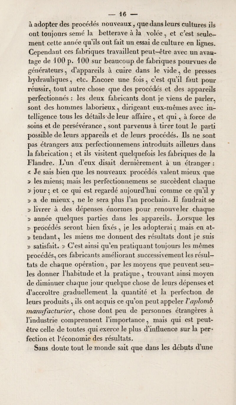 à adopter des procédés nouveaux, que dans leurs cultures ils ont toujours semé la betterave à la volée , et c^est seule¬ ment cette année qu’ils ont fait un essai de culture en lignes. Cependant ces fabriques travaillent peut-être avec un avan¬ tage de 1 00 p. 100 sur beaucoup de fabriques pourvues de générateurs , d’appareils à cuire dans le vide, de presses hydrauliques, etc. Encore une fois , c’est qu’il faut pour réussir, tout autre chose que des procédés et des appareils perfectionnés : les deux fabricants dont je viens de parler, sont des hommes laborieux, dirigeant eux-mêmes avec in¬ telligence tous les détails de leur affaire , et qui, à force de soins et de persévérance , sont parvenus à tirer tout le parti possible de leurs appareils et de leurs procédés. Ils ne sont pas étrangers aux perfeetionnemens introduits ailleurs dans la fabrication • et ils visitent quelquefois les fabriques de la Flandre. L’un d’eux disait dernièrement à un étranger : « Je sais bien que les nouveaux procédés valent mieux que 2 les miens^ mais les perfeetionnemens se succèdent chaque 2> jour} et ce qui est regardé aujourd’hui comme ce qu’il y » a de mieux , ne le sera plus l’an prochain. li faudrait se » livrer à des dépenses énormes pour renouveler chaque » année quelques parties dans les appareils. Lorsque les » procédés seront bien fixés , je les adopterai} mais en at- » tendant, les miens me donnent des résultats dont je suis » satisfait. » C’est ainsi qu’en pratiquant toujours les mêmes procédés, ces fabricants améliorant successivement les résul¬ tats de chaque opération, par les moyens que peuvent seu¬ les donner l’habitude et la pratique , trouvant ainsi moyen de diminuer chaque jour quelque chose de leurs dépenses et d’accroître graduellement la quantité et la perfection de leurs produits , ils ont acquis ce qu’on peut appeler Vaplomb manufacturier, chose dont peu de personnes étrangères à l’industrie comprennent l’importance, mais qui est peut- être celle de toutes qui exerce le plus d’influence sur la per¬ fection et l’économie des résultats. Sans doute tout le monde sait que dans les débuts d’une