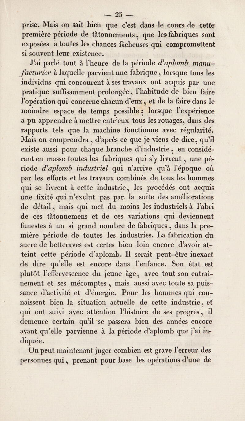 prise. Mais on sait bien que c’est dans le cours de cette première période de tâtonnements, que les fabriques sont exposées a toutes les chances fâcheuses qui compromettent si souvent leur existence. J’ai parlé tout à l’heure de la période d'aplomb manu¬ facturier à laquelle parvient une fabrique , lorsque tous les individus qui concourent à ses travaux ont acquis par une pratique suffisamment prolongée, l’habitude de bien faire l’opération qui concerne chacun d’eux , et de la faire dans le moindre espace de temps possible} lorsque l’expérience a pu apprendre à mettre entr’eux tous les rouages, dans des rapports tels que la machine fonctionne avec régularité. Mais on comprendra, d’après ce que je viens de dire, qu’il existe aussi pour chaque branche d’industrie, en considé¬ rant en masse toutes les fabriques qui s’y livrent, une pé¬ riode d'aplomb industriel qui n’arrive qu’à l’époque où par les efforts et les travaux combinés de tous les hommes qui se livrent à cette industrie, les procédés ont acquis une fixité qui n’exclut pas par la suite des améliorations de détail, mais qui met du moins les industriels à l’abri de ces tâtonnemens et de ces variations qui deviennent funestes à un si grand nombre de fabriques, dans la pre¬ mière période de toutes les industries. La fabrication du sucre de betteraves est certes bien loin encore d’avoir at¬ teint cette période dùiplomb. Il serait peut-être inexact de dire qu’elle est encore dans l’enfance. Son état est plutôt l’effervescence du jeune âge, avec tout son entraî¬ nement et ses mécomptes , mais aussi avec toute sa puis¬ sance d’activité et d’énergie. Pour les hommes qui con¬ naissent bien la situation actuelle de cette industrie, et qui ont suivi avec attention l’histoire de ses progrès, il demeure certain qu’il se passera bien des années encore avant quelle parvienne à la période d’aplomb que j’ai in¬ diquée. On peut maintenant juger combien est grave l’erreur des personnes qui, prenant pour base les opérations d’une de