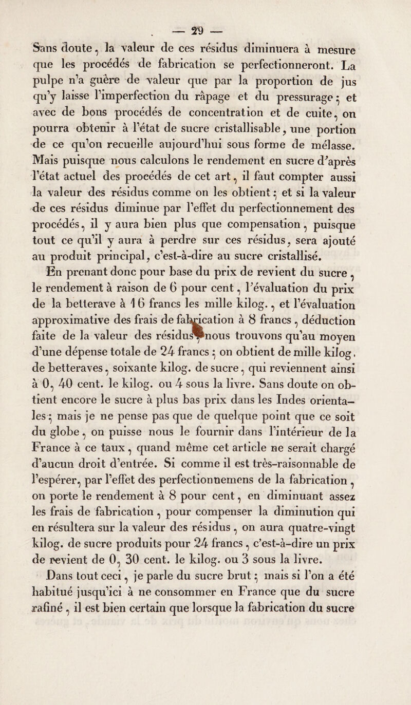 Sans doute , la valeur de ces résidus diminuera à mesure que les procédés de fabrication se perfectionneront. La pulpe n’a guère de valeur que par la proportion de jus qu’y laisse l’imperfection du râpage et du pressurage ^ et avec de bons procédés de concentration et de cuite, on pourra obtenir à l’état de sucre cristallisable , une portion de ce qu’on recueille aujourd’hui sous forme de mélasse. Mais puisque nous calculons le rendement en sucre d'après l’état actuel des procédés de cet art, il faut compter aussi la valeur des résidus comme on les obtient ^ et si la valeur de ces résidus diminue par l’effet du perfectionnement des procédés, il y aura bien plus que compensation, puisque tout ce qu’il y aura à perdre sur ces résidus, sera ajouté au produit principal, c’est-à-dire au sucre cristallisé. En prenant donc pour base du prix de revient du sucre , le rendement à raison de 6 pour cent, l'évaluation du prix de la betterave à 16 francs les mille kilog., et l’évaluation approximative des frais de fabrication à 8 francs , déduction faite de la valeur des résidus®nous trouvons qu’au moyen d’une dépense totale de 24 francs ^ on obtient de mille kilog. de betteraves, soixante kilog. de sucre, qui reviennent ainsi à 0, 40 cent, le kilog. ou 4 sous la livre. Sans doute on ob¬ tient encore le sucre à plus bas prix dans les Indes orienta¬ les^ mais je ne pense pas que de quelque point que ce soit du globe, on puisse nous le fournir dans l’intérieur de la France à ce taux, quand même cet article ne serait chargé d’aucun droit d’entrée. Si comme il est très-raisonnable de l’espérer, par l’effet des perfectionnemens de la fabrication , on porte le rendement à 8 pour cent, en diminuant assez les frais de fabrication , pour compenser la diminution qui en résultera sur la valeur des résidus , on aura quatre-vingt kilog. de sucre produits pour 24 francs , c’est-à-dire un prix de revient de 0, 30 cent, le kilog. ou 3 sous la livre. Dans tout ceci, je parle du sucre brut ^ mais si l’on a été habitué jusqu’ici à ne consommer en France que du sucre rafiné , il est bien certain que lorsque la fabrication du sucre