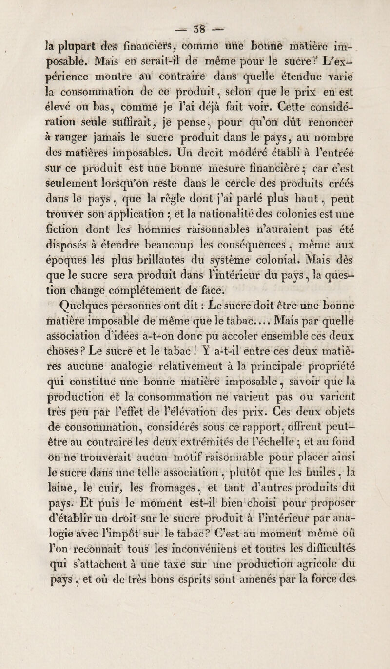 la plupart des financiers, comme une bonne matière im¬ posable. Mais en serait-il de même pour le sucre ? I/ex- périence montre au contraire dans quelle étendue varie la consommation de ce produit, selon que le prix: en est élevé ou bas^ comme je Fai déjà fait voir. Cette considé¬ ration seule suffirait, je pense 1 pour qu'on dût renoncer à ranger jamais le sucie produit dans le pays, au nombre des matières imposables. Un droit modéré établi à l’entrée sur ce produit est une bonne mesure financière 5 car c’est seulement lorsqu’on reste dans le cercle des produits créés dans lé pays ^ que la règle dont j’ai parlé plus haut, peut trouver son application } et la nationalité des colonies est une fiction dont les hommes raisonnables n’auraient pas été disposés à étendre beaucoup les conséquences , même aux époques les plus brillantes du système colonial. Mais dès que le sucre sera produit dans l’intérieur du pays ^ la ques¬ tion change complètement de face. Quelques personnes ont dit i Le sucre doit être une bonne matière imposable de même que le tabac.... Mais par quelle association d’idées a-bon donc pu accoler ensemble ces deux choses ? Le sucre et le tabac ! Y a-t-il entre ces deux matiè¬ res aucune analogie relativement à la principale propriété qui constitue une bonne matière imposable ^ savoir que la production et la consommation ne varient pas ou varient très peu par l’effet de l’élévation des prix. Ces deux objets de consommation., considérés sous ce rapport., offrent peut- être au contraire les deux extrémités de l’échelle } et au fond On ne trouverait aucun motif raisonnable pour placer ainsi le sucre dans une telle association ^ plutôt que les huiles , la laine, le cuir, les fromages. et tant d’autres produits dù pays. Et puis le moment est-il bien choisi pour proposer d’établir un droit sur le sucre produit à l’intérieur par ana¬ logie avec l’impôt sur le tabac? C’est au moment même où l’on reconnaît tous les inconvéniens et toutes les difficultés qui s’attachent à une taxe sur une production agricole du pays ^ et où de très bons esprits sont amenés par la force des