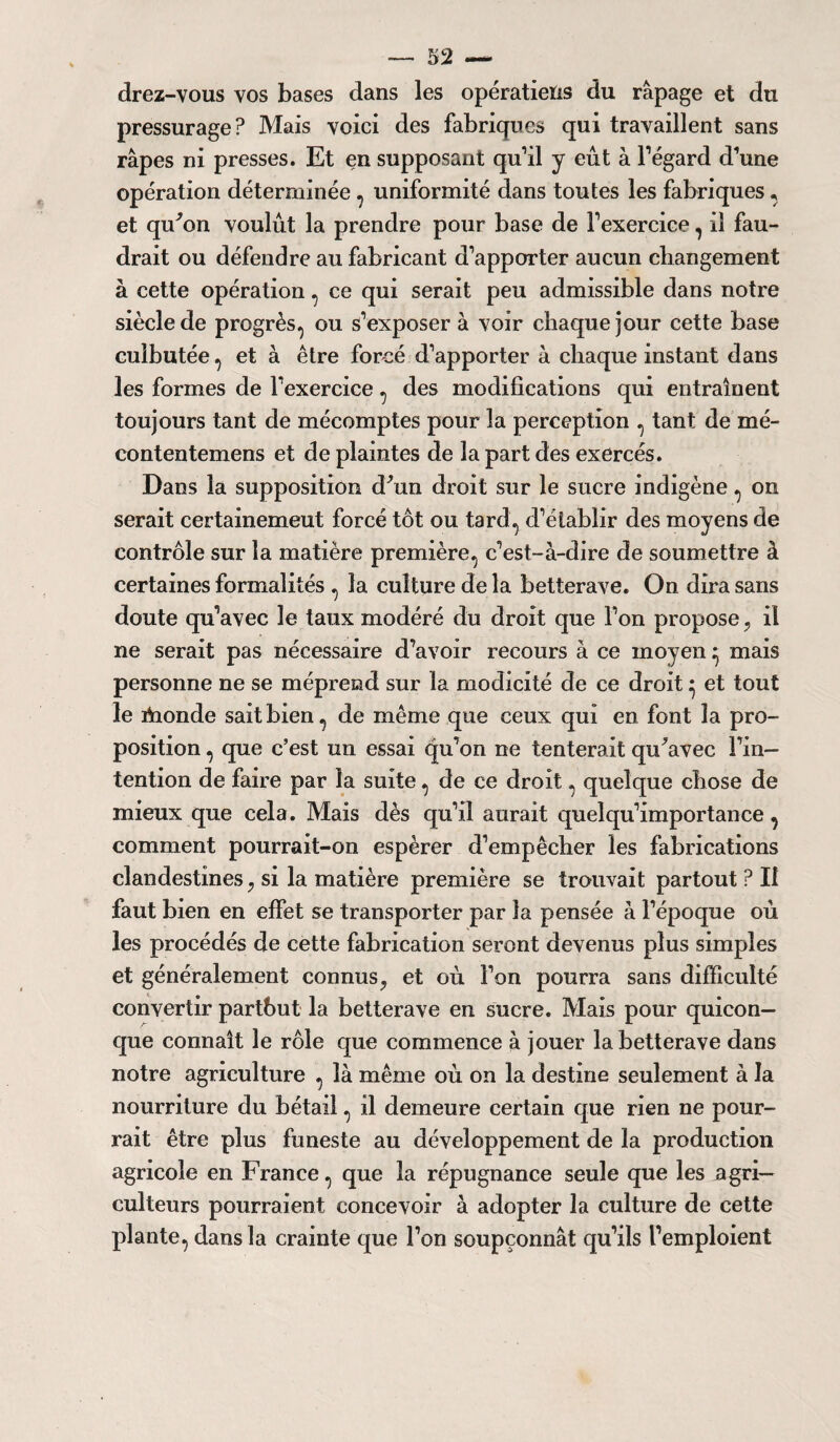 S2 — drez-vous vos bases dans les opératieïis du râpage et du pressurage? Mais voici des fabriques qui travaillent sans râpes ni presses. Et en supposant qu’il y eût à l’égard d’une opération déterminée , uniformité dans toutes les fabriques * et qu'on voulût la prendre pour base de l’exercice, il fau¬ drait ou défendre au fabricant d’apporter aucun changement à cette opération, ce qui serait peu admissible dans notre siècle de progrès, ou s’exposer à voir chaque jour cette base culbutée, et à être forcé d’apporter à chaque instant dans les formes de l’exercice, des modifications qui entraînent toujours tant de mécomptes pour la perception , tant de mé- contentemens et de plaintes de la part des exercés. Dans la supposition d'un droit sur le sucre indigène, on serait certainemeut forcé tôt ou tard, d’établir des moyens de contrôle sur la matière première, c’est-à-dire de soumettre à certaines formalités , la culture de la betterave. On dira sans doute qu’avec le taux modéré du droit que l’on propose 7 il ne serait pas nécessaire d’avoir recours à ce moyen ^ mais personne ne se méprend sur la modicité de ce droit• et tout le riaonde sait bien, de même que ceux qui en font la pro¬ position , que c’est un essai qu’on ne tenterait qu'avec l’in¬ tention de faire par la suite, de ce droit, quelque chose de mieux que cela. Mais dès qu’il aurait quelqu’importance, comment pourrait-on espérer d’empêcher les fabrications clandestines si la matière première se trouvait partout ? Il faut bien en effet se transporter par la pensée à l’époque où les procédés de cette fabrication seront devenus plus simples et généralement connus,, et où l’on pourra sans difficulté convertir partbut la betterave en sucre. Mais pour quicon¬ que connaît le rôle que commence à jouer la betterave dans notre agriculture , là même où on la destine seulement à la nourriture du bétail, il demeure certain que rien ne pour¬ rait être plus funeste au développement de la production agricole en France, que la répugnance seule que les agri¬ culteurs pourraient concevoir à adopter la culture de cette plante, dans la crainte que l’on soupçonnât qu’ils l’emploient