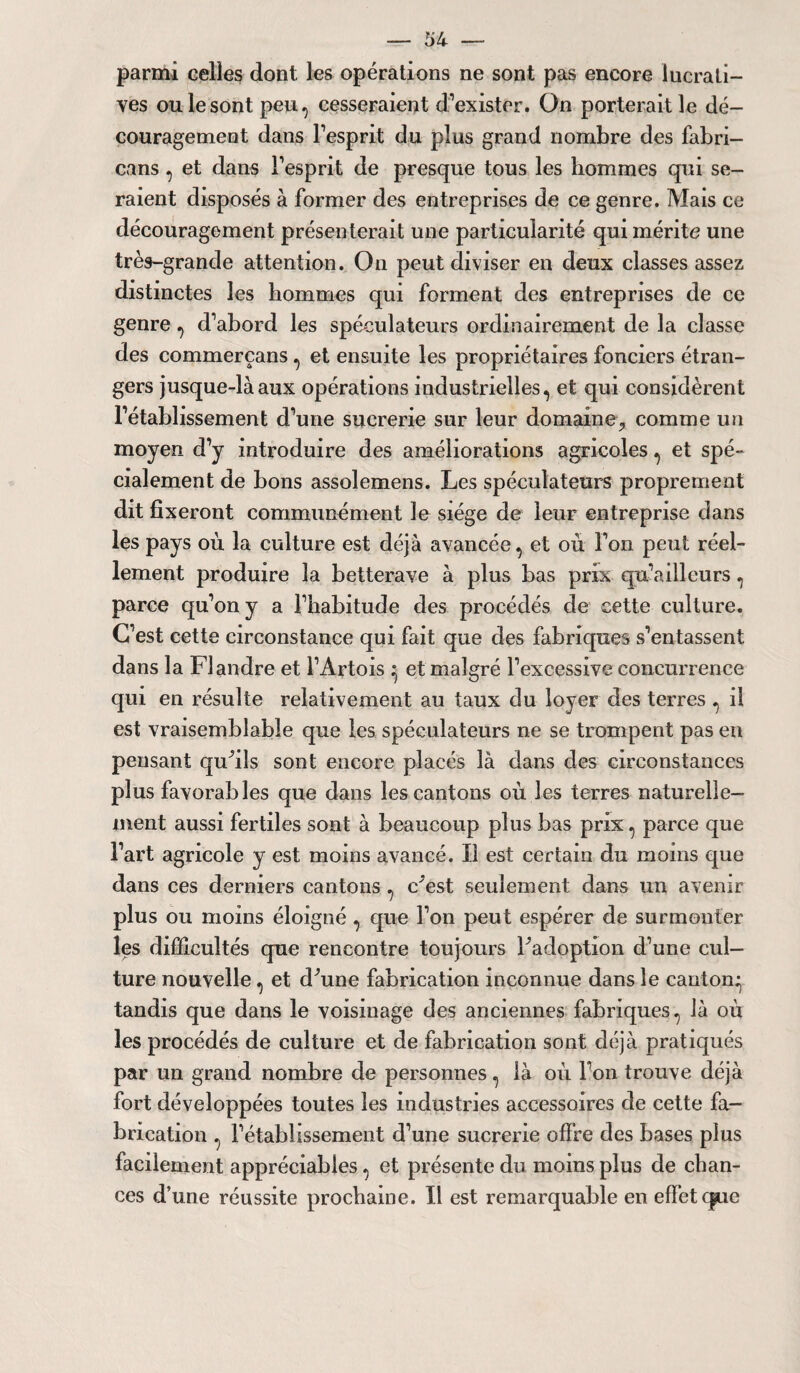 parmi celles dont les opérations ne sont pas encore lucrati¬ ves ou le sont peu, cesseraient d’exister. On porterait le dé¬ couragement dans l’esprit du plus grand nombre des fabri- cans, et dans l'esprit de presque tous les hommes qui se¬ raient disposés à former des entreprises de ce genre. Mais ce découragement présenterait une particularité qui mérite une très-grande attention. On peut diviser en deux classes assez distinctes les hommes qui forment des entreprises de ce genre, d’abord les spéculateurs ordinairement de la classe des commerçans, et ensuite les propriétaires fonciers étran¬ gers jusque-là aux opérations industrielles, et qui considèrent l’établissement d’une sucrerie sur leur domaine., comme un moyen d’y introduire des améliorations agricoles, et spé¬ cialement de bons assolemens. Les spéculateurs proprement dit fixeront communément le siège de leur entreprise dans les pays où la culture est déjà avancée, et où l’on peut réel¬ lement produire la betterave à plus bas prix qu’ailleurs, parce qu’on y a l’habitude des procédés de cette culture. C'est cette circonstance qui fait que des fabriques s’entassent dans la Flandre et l’Artois et malgré l’excessive concurrence qui en résulte relativement au taux du loyer des terres , il est vraisemblable que les spéculateurs ne se trompent pas en pensant qufils sont encore placés là dans des circonstances plus favorables que dans les cantons où les terres naturelle¬ ment aussi fertiles sont à beaucoup plus bas prix, parce que l’art agricole y est moins avancé. Il est certain du moins que dans ces derniers cantons , c'est seulement dans un avenir plus ou moins éloigné , que l’on peut espérer de surmonter les difficultés que rencontre toujours Fadoption d’une cul¬ ture nouvelle, et dùine fabrication inconnue dans le canton* tandis que dans le voisinage des anciennes fabriques, là où les procédés de culture et de fabrication sont déjà pratiqués par un grand nombre de personnes, là où l’on trouve déjà fort développées toutes les industries accessoires de cette fa¬ brication , l’établissement d’une sucrerie offre des bases plus facilement appréciables, et présente du moins plus de chan¬ ces d’une réussite prochaine. Il est remarquable en effet (|ue