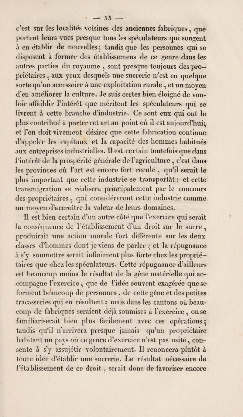 c'est sur les localités voisines des anciennes fabriques, que portent leurs vues presque tous les spéculateurs qui songent à en établir de nouvelles} tandis que les personnes qui se disposent à former des établissemens de ce genre dans les autres parties du royaume , sont presque toujours des pro¬ priétaires , aux yeux desquels une sucrerie n'est en quelque sorte qu’un accessoire à une exploitation rurale , et un moyen d’en améliorer la culture. Je suis certes bien éloigné de vou¬ loir affaiblir Fintérêt que méritent les spéculateurs qui se livrent à cette branche d’industrie. Ce sont eux qui ont le plus contribué à porter cet art au point où il est aujourd’hui^ et l’on doit vivement désirer que cette fabrication continue d’appeler les capitaux et la capacité des hommes habitués aux entreprises industrielles. Il est certain toutefois que dans l'intérêt de la prospérité générale de Fagricultnre , c’est dans les provinces où l’art est encore fort reculé , qu’il serait le plus important que cette industrie se transportât ^ et cette transmigration se réalisera principalement par le concours des propriétaires , qui considéreront cette industrie comme un moyen d’accroître la valeur de leurs domaines. Il est bien certain d’un autre côté que l’exercice qui serait la conséquence de l’établissement d’un droit sur le sucre , produirait une action morale fort différente sur les deux classes d’hommes dont je viens de parler i et la répugnance à s’y soumettre serait infiniment plus forte chez les proprié¬ taires que chez les spéculateurs. Cette répugnance d’ailleurs est beaucoup moins le résultat de la gêne matérielle qui ac¬ compagne l’exercice , que de l’idée souvent exagérée que se forment beaucoup de personnes , de cette gêne et des petites tracasseries qui en résultent ^ mais dans les cantons où beau¬ coup de fabriques seraient déjà soumises à l’exercice, on se familiariserait bien plus facilement avec ces opérations ^ tandis qu’il n’arrivera presque jamais qu’un propriétaire habitant un pays où ce genre d’exercice n’est pas usité , con¬ sente à s’y assujétir volontairement. Il renoncera plutôt à toute idée d’établir une sucrerie. Le résultat nécessaire de rétablissement de ce droit, serait donc de favoriser encore