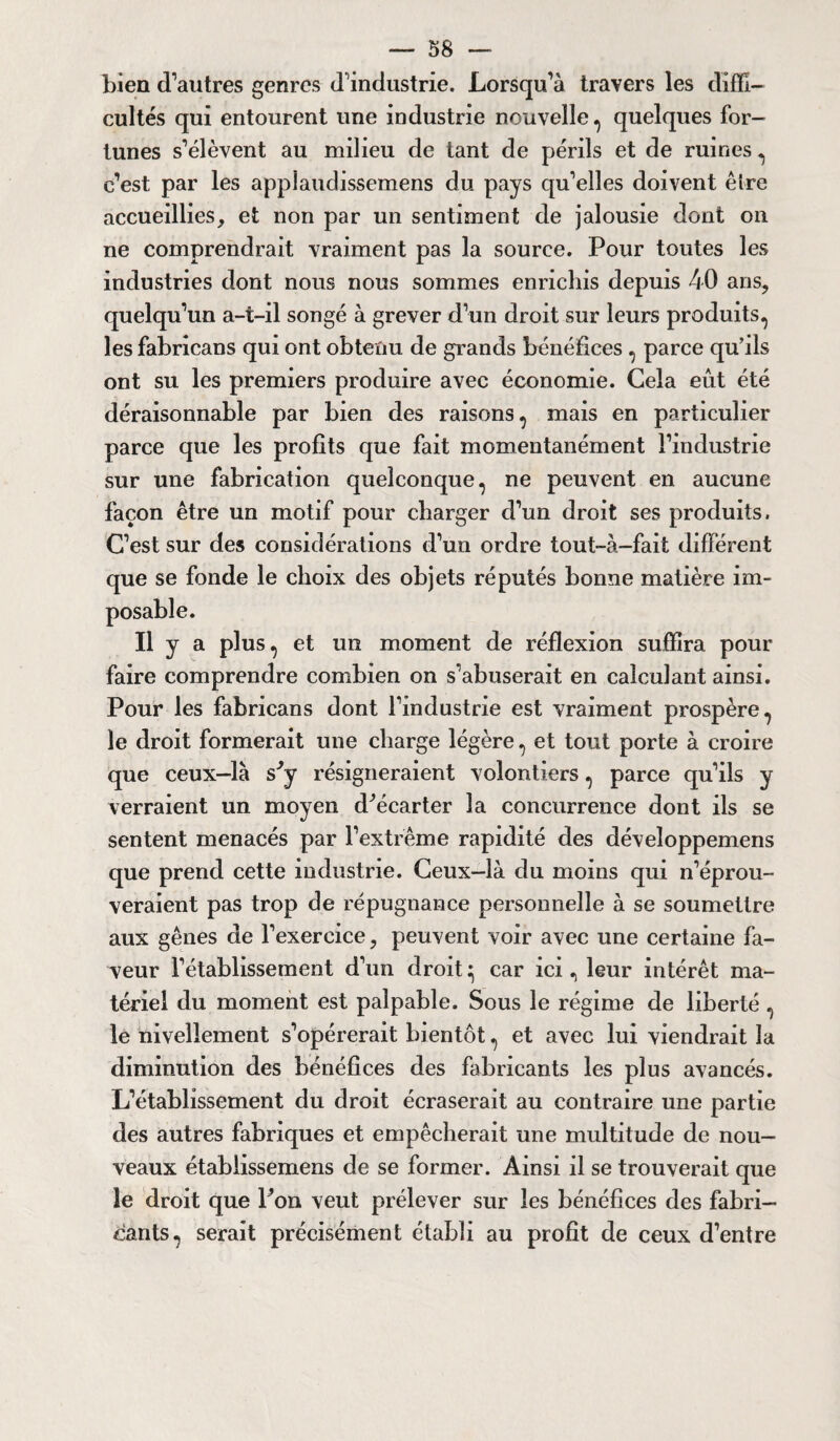 bien d’autres genres d’industrie. Lorsqu’à travers les diffi¬ cultés qui entourent une industrie nouvelle , quelques for¬ tunes s’élèvent au milieu de tant de périls et de ruines , c’est par les appiaudissemens du pays qu’elles doivent être accueillies, et non par un sentiment de jalousie dont on ne comprendrait vraiment pas la source. Pour toutes les industries dont nous nous sommes enrichis depuis 40 ans, quelqu’un a-t-il songé à grever d’un droit sur leurs produits, les fabricans qui ont obtenu de grands bénéfices , parce qu’ils ont su les premiers produire avec économie. Gela eût été déraisonnable par bien des raisons, mais en particulier parce que les profits que fait momentanément l’industrie sur une fabrication quelconque, ne peuvent en aucune façon être un motif pour charger d’un droit ses produits. C’est sur des considérations d’un ordre tout-à-fait différent que se fonde le choix des objets réputés bonne matière im- II y a plus, et un moment de réflexion suffira pour faire comprendre combien on s’abuserait en calculant ainsi. Pour les fabricans dont l’industrie est vraiment prospère, le droit formerait une charge légère, et tout porte à croire que ceux-là sJy résigneraient volontiers, parce qu’ils y verraient un moyen d^écarter la concurrence dont ils se sentent menacés par l’extrême rapidité des déveîoppemens que prend cette industrie. Ceux-là du moins qui n’éprou¬ veraient pas trop de répugnance personnelle à se soumettre aux gênes de l’exercice, peuvent voir avec une certaine fa¬ veur l’établissement d’un droit ^ car ici, leur intérêt ma¬ tériel du moment est palpable. Sous le régime de liberté, le nivellement s’opérerait bientôt, et avec lui viendrait la diminution des bénéfices des fabricants les plus avancés. L’établissement du droit écraserait au contraire une partie des autres fabriques et empêcherait une multitude de nou¬ veaux étabiissemens de se former. Ainsi il se trouverait que le droit que l’on veut prélever sur les bénéfices des fabri¬ cants, serait précisément établi au profit de ceux d’entre
