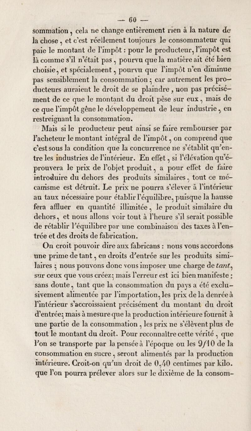sommation, cela ne change entièrement rien à la nature de la chose , et c’est réellement toujours le consommateur qui paie le montant de l’impôt : pour le producteur, l’impôt est là comme s’il n’était pas , pourvu que la matière ait été Lien choisie, et spécialement, pourvu que l’impôt n’en diminue pas sensiblement la consommation * car autrement les pro¬ ducteurs auraient le droit de se plaindre ? non pas précisé¬ ment de ce que le montant du droit pèse sur eux, mais de ce que l’impôt gêne le développement de leur industrie , en restreignant la consommation. Mais si le producteur peut ainsi se faire rembourser par l’acheteur le montant intégral de l’impôt, on comprend que c’est sous la condition que la concurrence ne s’établit qu’en¬ tre les industries de l’intérieur. En effet, si l’élévation qu'é¬ prouvera le prix de l’objet produit, a pour effet de faire introduire du dehors des produits similaires, tout ce mé¬ canisme est détruit. Le prix ne pourra s’élever à l’intérieur au taux nécessaire pour établir l’équilibre, puisque la hausse fera affluer en quantité illimitée, le produit similaire du dehors, et nous allons voir tout à l’heure s’il serait possible de rétablir l’équilibre par une combinaison des taxes à l’en¬ trée et des droits de fabrication. On croit pouvoir dire aux fabricans : nous vous accordons une prime de tant, en droits d’entrée sur les produits simi¬ laires ^ nous pouvons donc vous imposer une charge de tant, sur ceux que vous créez* mais l’erreur est ici bien manifeste ; sans doute, tant que la consommation du pays a été exclu¬ sivement alimentée par l’importation, les prix de la denrée à l’intérieur s’accroissaient précisément du montant du droit d’entrée^ mais à mesure que la production intérieure fournit à une partie de la consommation , les prix ne s’élèvent plus de tout le montant du droit. Pour reconnaître cette vérité , que l’on se transporte par la pensée à l’époque ou les 9/10 de la consommation en sucre, seront alimentés par la production intérieure. Croit-on qu’un droit de 0,40 centimes par kilo, que l’on pourra prélever alors sur le dixième de la consom-