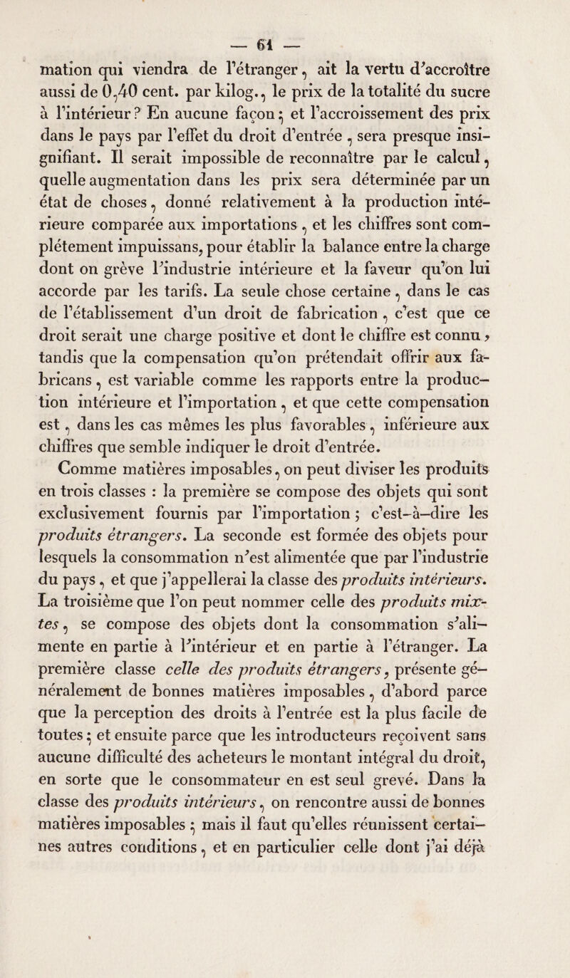 mation qui viendra de l’étranger, ait la vertu décroître aussi de 0,40 cent, par kilog., le prix de la totalité du sucre à l’intérieur? En aucune façon^ et l’accroissement des prix dans le pays par l’effet du droit d’entrée , sera presque insi¬ gnifiant. Il serait impossible de reconnaître par le calcul, quelle augmentation dans les prix sera déterminée par un état de choses, donné relativement à la production inté¬ rieure comparée aux importations , et les chiffres sont com¬ plètement impuissans? pour établir la balance entre la charge dont on grève ^industrie intérieure et la faveur qu’on lui accorde par les tarifs. La seule chose certaine, dans le cas de l’établissement d’un droit de fabrication , c’est que ce droit serait une charge positive et dont le chiffre est connu > tandis que la compensation qu’on prétendait offrir aux fa- bricans, est variable comme les rapports entre la produc¬ tion intérieure et l’importation , et que cette compensation est, dans les cas mêmes les plus favorables, inférieure aux chiffres que semble indiquer le droit d’entrée. Comme matières imposables, on peut diviser les produits en trois classes : la première se compose des objets qui sont exclusivement fournis par l’importation ; c’est-à-dire les produits étrangers, La seconde est formée des objets pour lesquels la consommation n^est alimentée que par l’industrie du pays, et que j’appellerai la classe des produits intérieurs, La troisième que l’on peut nommer celle des produits mix¬ tes , se compose des objets dont la consommation s'ali¬ mente en partie à ^intérieur et en partie à l’étranger. La première classe celle des produits étrangers T présente gé¬ néralement de bonnes matières imposables, d’abord parce que la perception des droits à l’entrée est la plus facile de toutes ^ et ensuite parce que les introducteurs reçoivent sans aucune difficulté des acheteurs le montant intégral du droit, en sorte que le consommateur en est seul grevé. Dans la classe des produits intérieurs, on rencontre aussi de bonnes matières imposables ^ mais il faut qu’elles réunissent certai¬ nes autres conditions, et en particulier celle dont j’ai déjà