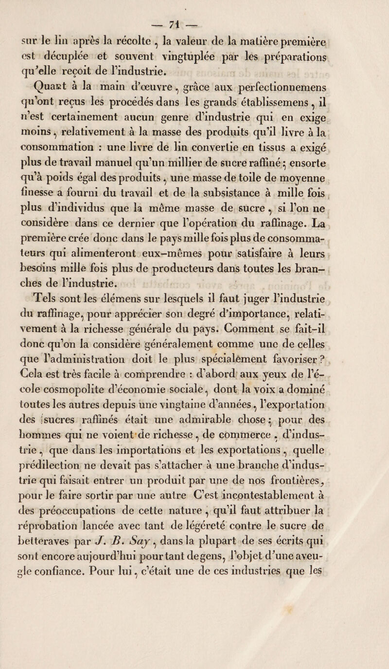sur le lia après la récolte , la valeur de la matière première est décuplée et souvent vingtuplée par les préparations quelle reçoit de l’industrie. Quaat à la main d’oeuvre , grâce aux perfectionnemens qu’ont reçus les procédés dans les grands établissemens, il n’est certainement aucun genre d’industrie qui en exige moins , relativement à la masse des produits qu’il livre à la consommation : une livre de lin convertie en tissus a exigé plus de travail manuel qu’un millier de sucre raffiné} ensorte qu’à poids égal des produits , une masse de toile de moyenne finesse a fourni du travail et de la subsistance à mille fois plus d’individus que la même masse de sucre , si l’on ne considère dans ce dernier que l’opération du raffinage. La première crée donc dans le pays mille fois plus de consomma¬ teurs qui alimenteront eux-mêmes pour satisfaire à leurs besoins mille fois plus de producteurs dans toutes les bran¬ ches de l’industrie. Tels sont les élémens sur lesquels il faut juger l’industrie du raffinage, pour apprécier son degré d’importance, relati¬ vement à la richesse générale du pays. Gomment se fait-il donc qu’on la considère généralement comme une de celles que l’administration doit le plus spécialement favoriser ? Gela est très facile à comprendre : d’abord aux yeux de l’é¬ cole cosmopolite d’économie sociale, dont la voix a dominé toutes les autres depuis une vingtaine d’années, l’exportation des isucres raffinés était une admirable chose ^ pour des hommes qui ne voient de richesse, de commerce , d’indus¬ trie , que dans les importations et les exportations, quelle prédilection ne devait pas s’attacher à une branche d’indus¬ trie qui faisait entrer un produit par une de nos frontières ? pour le faire sortir par une autre G’est incontestablement à des préoccupations de cette nature , qu’il faut attribuer la réprobation lancée avec tant de îégéreté contre le sucre de betteraves par J. B. Saj , dans la plupart de ses écrits qui sont encore aujourd’hui pourtant degens, l’objet d’une aveu¬ gle confiance. Pour lui, c’était une de ces industries que les