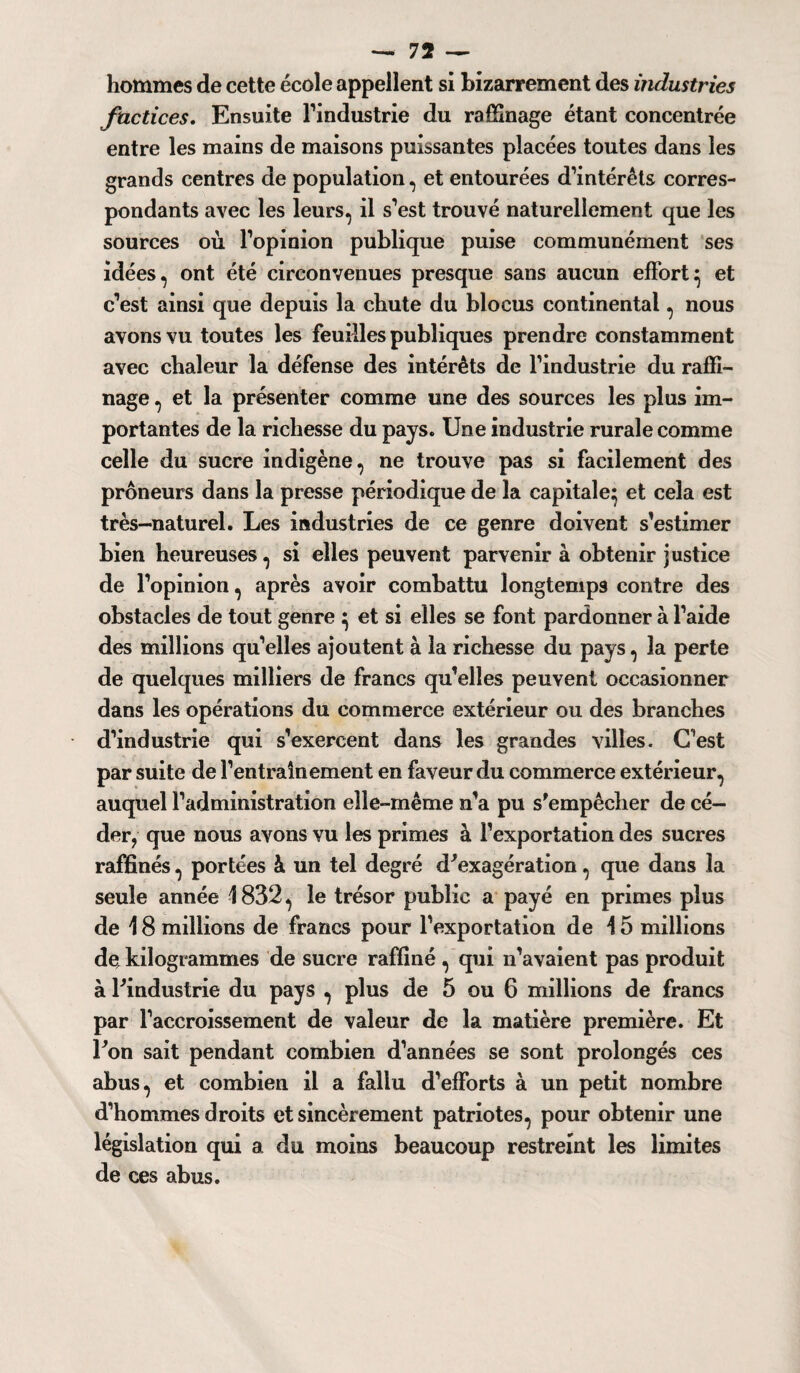 hommes de cette école appellent si bizarrement des industries factices. Ensuite l’industrie du raffinage étant concentrée entre les mains de maisons puissantes placées toutes dans les grands centres de population, et entourées d’intérêts corres¬ pondants avec les leurs, il s’est trouvé naturellement que les sources où l’opinion publique puise communément ses idées, ont été circonvenues presque sans aucun effort} et c’est ainsi que depuis la chute du blocus continental, nous avons vu toutes les feuilles publiques prendre constamment avec chaleur la défense des intérêts de l’industrie du raffi¬ nage , et la présenter comme une des sources les plus im¬ portantes de la richesse du pays. Une industrie rurale comme celle du sucre indigène, ne trouve pas si facilement des prôneurs dans la presse périodique de la capitale} et cela est très-naturel. Les industries de ce genre doivent s’estimer bien heureuses, si elles peuvent parvenir à obtenir justice de l’opinion, après avoir combattu longtemps contre des obstacles de tout genre } et si elles se font pardonner à l’aide des millions qu’elles ajoutent à la richesse du pays, 3a perte de quelques milliers de francs qu’elles peuvent occasionner dans les opérations du commerce extérieur ou des branches d’industrie qui s’exercent dans les grandes villes. C’est par suite de l’entrainement en faveur du commerce extérieur, auquel l’administration elle-même n’a pu s’empêcher de cé¬ der, que nous avons vu les primes à l’exportation des sucres raffinés, portées à un tel degré d'exagération, que dans la seule année 1832, le trésor public a payé en primes plus de 18 millions de francs pour l’exportation de 15 millions de kilogrammes de sucre raffiné , qui n’avaient pas produit à l'industrie du pays , plus de 5 ou 6 millions de francs par l’accroissement de valeur de la matière première. Et l'on sait pendant combien d’années se sont prolongés ces abus, et combien il a fallu d’efforts à un petit nombre d’hommes droits et sincèrement patriotes, pour obtenir une législation qui a du moins beaucoup restreint les limites de ces abus.