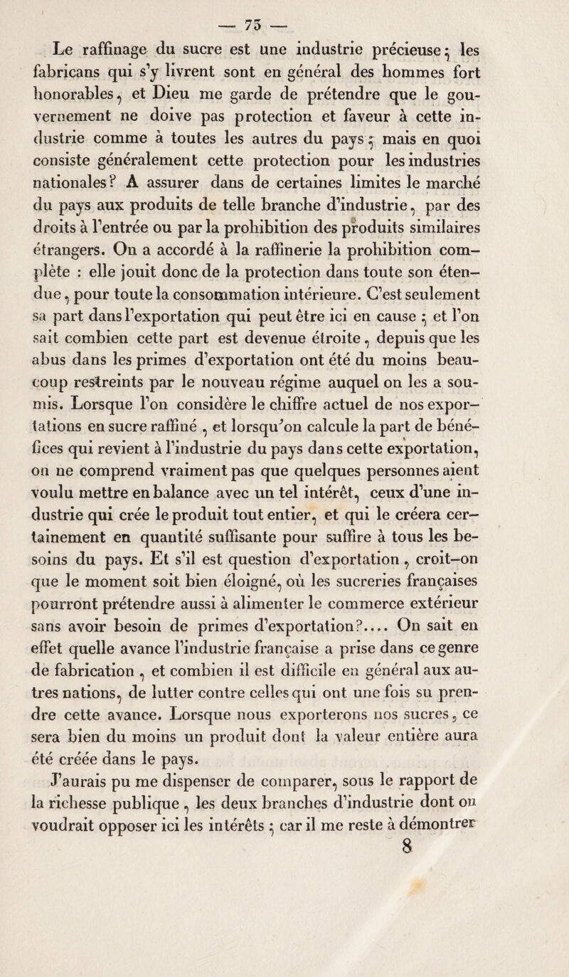 — 75 — Le raffinage du sucre est une industrie précieuse^ les fabricans qui s’y livrent sont en général des hommes fort honorables, et Dieu me garde de prétendre que le gou¬ vernement ne doive pas protection et faveur à cette in¬ dustrie comme à toutes les autres du pays ; mais en quoi consiste généralement cette protection pour les industries nationales ? A assurer dans de certaines limites le marché du pays aux produits de telle branche d’industrie, par des droits à l’entrée ou par la prohibition des produits similaires étrangers. On a accordé à la raffinerie la prohibition com¬ plète : elle jouit donc de la protection dans toute son éten¬ due , pour toute la consommation intérieure. C’est seulement sa part dans l’exportation qui peut être ici en cause ^ et l’on sait combien cette part est devenue étroite , depuis que les abus dans les primes d’exportation ont été du moins beau¬ coup restreints par le nouveau régime auquel on les a sou¬ mis. Lorsque l’on considère le chiffre actuel de nos expor¬ tations en sucre raffiné , et lorsqu'on calcule la part de béné¬ fices qui revient à l’industrie du pays dans cette exportation, on ne comprend vraiment pas que quelques personnes aient voulu mettre en balance avec un tel intérêt, ceux d’une in¬ dustrie qui crée le produit tout entier, et qui le créera cer¬ tainement en quantité suffisante pour suffire à tous les be¬ soins du pays. El s’il est question d’exportation , croit-on que le moment soit bien éloigné, où les sucreries françaises pourront prétendre aussi à alimenter le commerce extérieur sans avoir besoin de primes d’exportation?.... On sait en effet quelle avance l’industrie française a prise dans ce genre de fabrication , et combien il est difficile en général aux au¬ tres nations, de lutter contre celles qui ont une fois su pren¬ dre cette avance. Lorsque nous exporterons nos sucres, ce sera bien du moins un produit dont la valeur entière aura été créée dans le pays. J’aurais pu me dispenser de comparer, sous le rapport de la richesse publique , les deux branches d’industrie dont on voudrait opposer ici les intérêts } car il me reste à démontrer 8