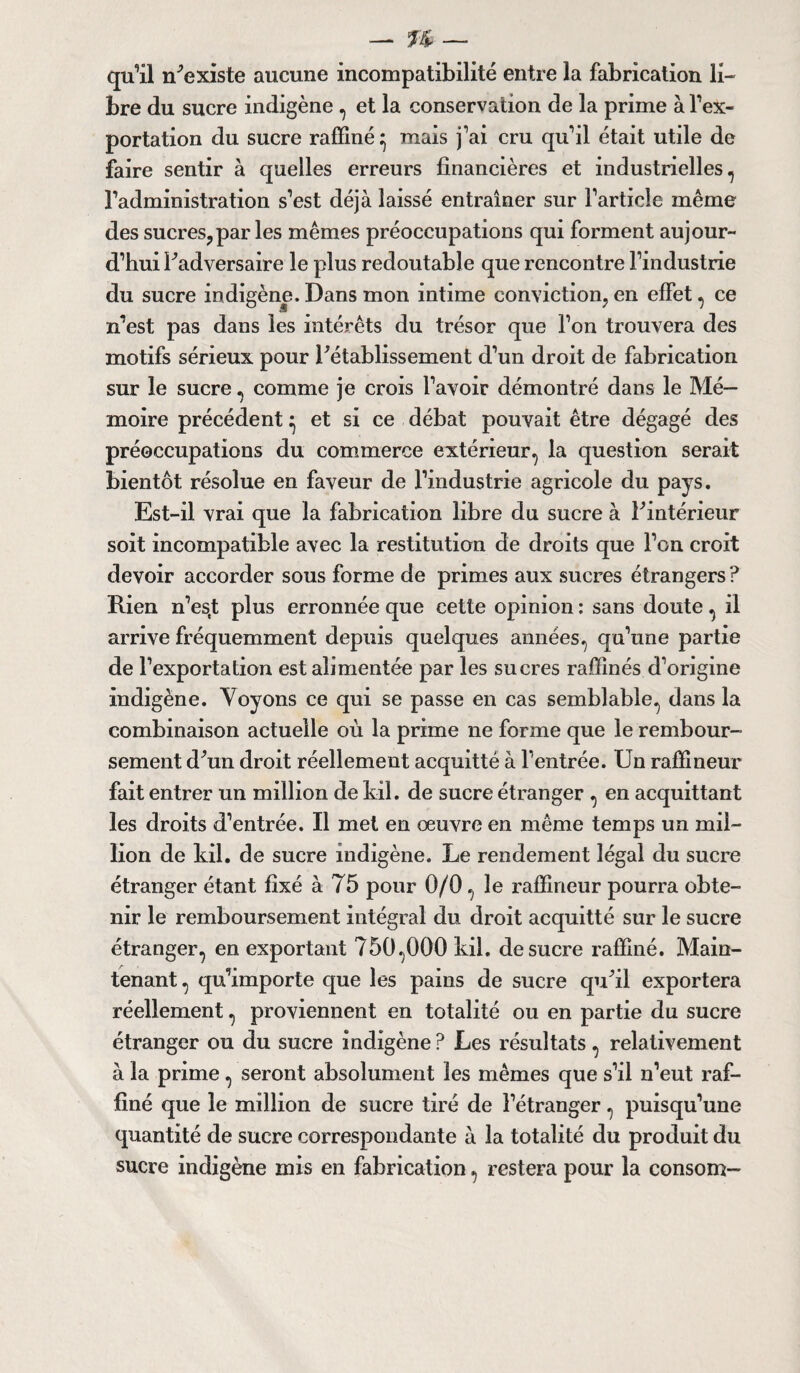 qu’il n'existe aucune incompatibilité entre la fabrication li¬ bre du sucre indigène , et la conservation de la prime à l’ex¬ portation du sucre raffiné^ mais j’ai cru qu’il était utile de faire sentir à quelles erreurs financières et industrielles, l’administration s’est déjà laissé entraîner sur l’article même des sucres,par les mêmes préoccupations qui forment aujour¬ d’hui l'adversaire le plus redoutable que rencontre l’industrie du sucre indigène. Dans mon intime conviction, en effet, ce n’est pas dans les intérêts du trésor que l’on trouvera des motifs sérieux pour l'établissement d’un droit de fabrication sur le sucre, comme je crois l’avoir démontré dans le Mé¬ moire précédent ^ et si ce débat pouvait être dégagé des préoccupations du commerce extérieur, la question serait bientôt résolue en faveur de l’industrie agricole du pays. Est-il vrai que la fabrication libre du sucre à l'intérieur soit incompatible avec la restitution de droits que l’on croit devoir accorder sous forme de primes aux sucres étrangers ? Rien n’es.t plus erronnée que cette opinion : sans doute, il arrive fréquemment depuis quelques années, qu’une partie de l’exportation est alimentée par les sucres raffinés d’origine indigène. Voyons ce qui se passe en cas semblable, dans la combinaison actuelle où la prime ne forme que le rembour¬ sement d'un droit réellement acquitté à l’entrée. Un raffineur fait entrer un million de Ml. de sucre étranger , en acquittant les droits d’entrée. Il met en œuvre en même temps un mil¬ lion de Ml. de sucre indigène. Le rendement légal du sucre étranger étant fixé à 75 pour 0/0 , le raffineur pourra obte¬ nir le remboursement intégral du droit acquitté sur le sucre étranger, en exportant 750,000 Ml. de sucre raffiné. Main¬ tenant , qu’importe que les pains de sucre qu'il exportera réellement, proviennent en totalité ou en partie du sucre étranger ou du sucre indigène ? Les résultats , relativement à la prime, seront absolument les mêmes que s’il n’eut raf¬ finé que le million de sucre tiré de l’étranger, puisqu’une quantité de sucre correspondante à la totalité du produit du sucre indigène mis en fabrication, restera pour la consom-