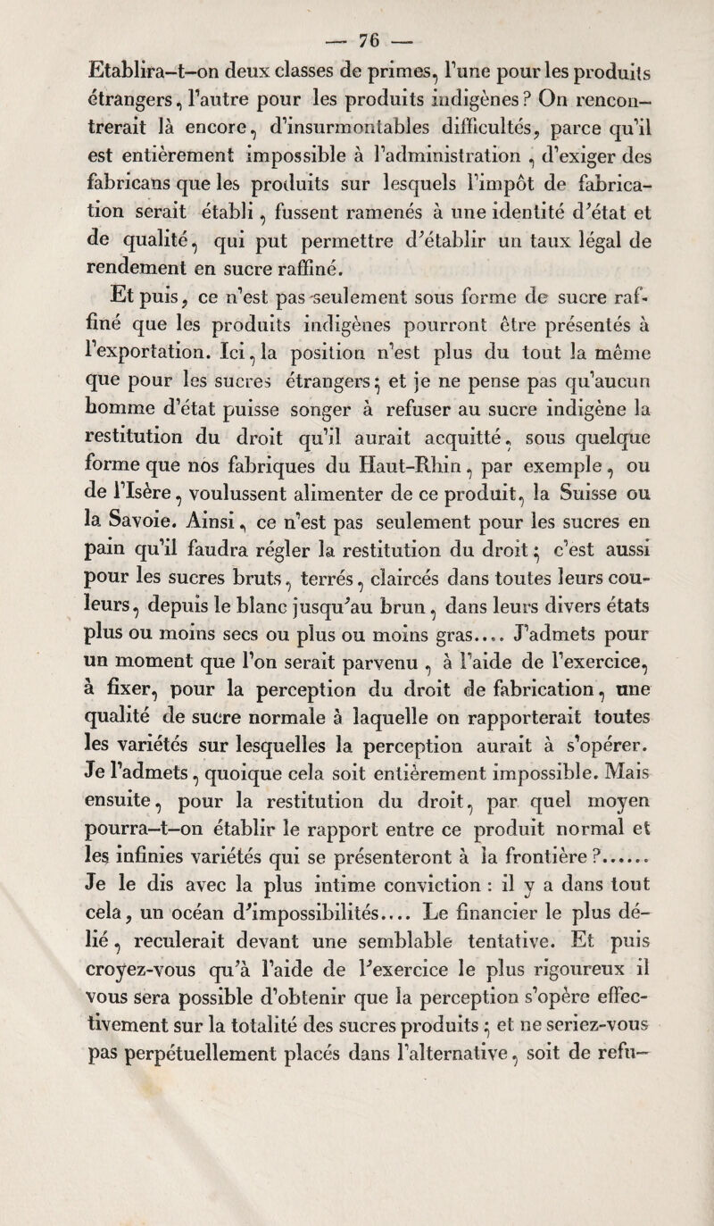 Etablira-t-on deux classes de primes, Tune pour les produits étrangers, l’autre pour les produits indigènes? On rencon¬ trerait là encore, d’insurmontables difficultés, parce qu’il est entièrement impossible à l’administration , d’exiger des fabricans que les produits sur lesquels l’impôt de fabrica¬ tion serait établi, fussent ramenés à une identité d'état et de qualité, qui put permettre d'établir un taux légal de rendement en sucre raffiné. Et puis, ce n’est pas'seulement sous forme de sucre raf¬ finé que les produits indigènes pourront être présentés à l’exportation. Ici, la position n’est plus du tout la même que pour les sucres étrangers} et je ne pense pas qu’aucun homme d’état puisse songer à refuser au sucre indigène la restitution du droit qu’il aurait acquitté, sous quelque forme que nos fabriques du Haut-Rhin , par exemple, ou de l’Isère, voulussent alimenter de ce produit, la Suisse ou la Savoie. Ainsi, ce n’est pas seulement pour les sucres en pain qu’il faudra régler la restitution du droit ^ c’est aussi pour les sucres bruts, terrés, claircés dans toutes leurs cou¬ leurs, depuis le blanc jusqu'au brun, dans leurs divers états plus ou moins secs ou plus ou moins gras.... J’admets pour un moment que l’on serait parvenu , à l’aide de l’exercice, à fixer, pour la perception du droit de fabrication, une qualité de sucre normale à laquelle on rapporterait toutes les variétés sur lesquelles la perception aurait à s’opérer. Je l’admets, quoique cela soit entièrement impossible. Mais ensuite, pour la restitution du droit, par quel moyen pourra—t—on établir le rapport entre ce produit normal et le$ infinies variétés qui se présenteront à la frontière ?..♦... Je le dis avec la plus intime conviction : il y a dans tout cela, un océan d'impossibilités.... Le financier le plus dé¬ lié , reculerait devant une semblable tentative. Et puis croyez-vous qu'à l’aide de l'exercice le plus rigoureux il vous sera possible d’obtenir que la perception s’opère effec¬ tivement sur la totalité des sucres produits ^ et ne seriez-vous pas perpétuellement placés dans l’alternative, soit de refu—