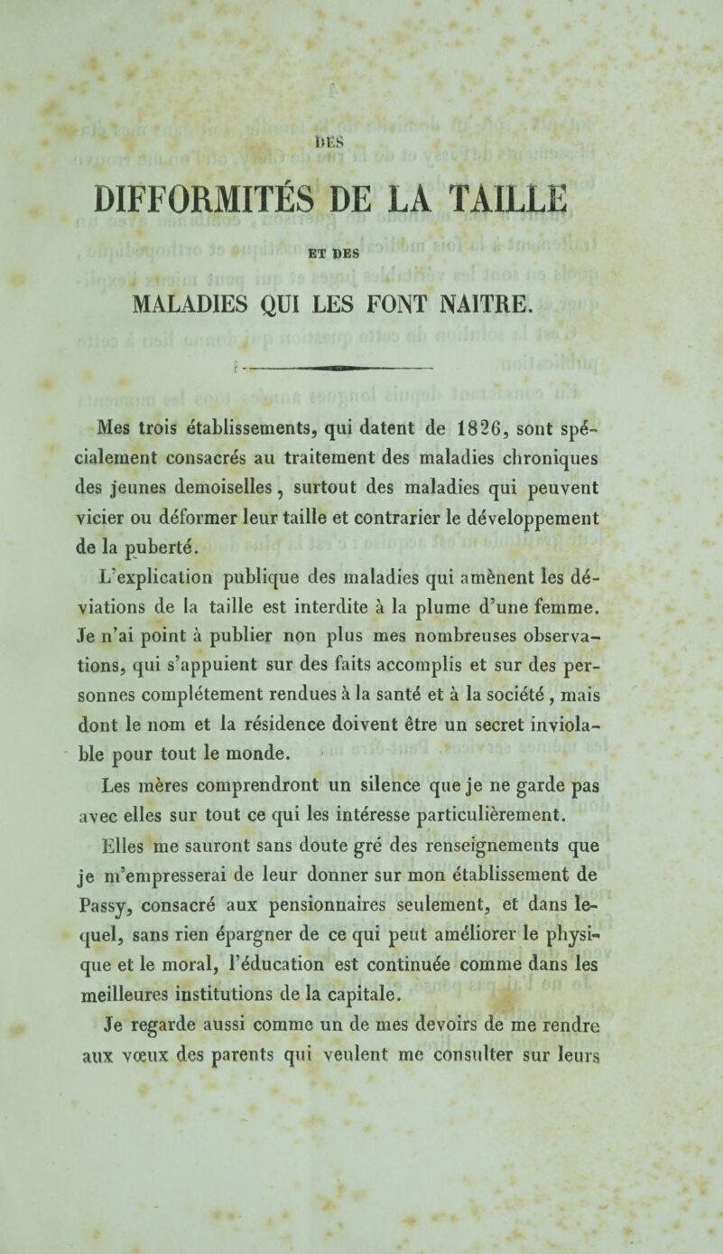 DIFFORMITÉS DE LA TAILLE ET DES MALADIES QUI LES FONT NAITRE. ir - Mes trois établissements, qui datent de 1826, sont spé¬ cialement consacrés au traitement des maladies chroniques des jeunes demoiselles, surtout des maladies qui peuvent vicier ou déformer leur taille et contrarier le développement de la puberté. L’explication publique des maladies qui amènent les dé¬ viations de la taille est interdite à la plume d’une femme. Je n’ai point à publier non plus mes nombreuses observa¬ tions, qui s’appuient sur des faits accomplis et sur des per¬ sonnes complètement rendues à la santé et à la société , mais dont le nam et la résidence doivent être un secret inviola¬ ble pour tout le monde. Les mères comprendront un silence que je ne garde pas avec elles sur tout ce qui les intéresse particulièrement. Elles me sauront sans doute gré des renseignements que je m’empresserai de leur donner sur mon établissement de Passy, consacré aux pensionnaires seulement, et dans le¬ quel, sans rien épargner de ce qui peut améliorer le physi¬ que et le moral, l’éducation est continuée comme dans les meilleures institutions de la capitale. Je regarde aussi comme un de mes devoirs de me rendre aux vœux des parents qui veulent me consulter sur leurs