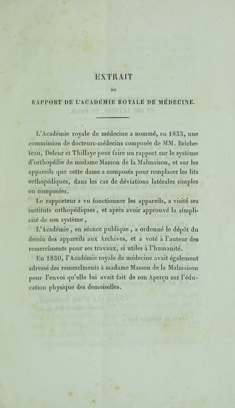 DU RAPPORT DE L’ACADÉMIE ROYALE DE MÉDECINE. L’Académie royale de médecine a nommé, en 1833, une commission de docteurs-médecins composée de MM. Briclie- teau, Deleur et Thillaye pour faire un rapport sur le système d’orthopédie de madame Masson de la Malmaison, et sur les appareils que cette dame a composés pour remplacer les lits orthopédiques, dans les cas de déviations latérales simples ou composées. Le rapporteur a vu fonctionner les appareils, a visité ses instituts orthopédiques , et après avoir approuvé la simpli¬ cité de son système, L’Académie, en séance publique , a ordonné le dépôt du dessin des appareils aux Archives, et a voté à l’auteur des remercîments pour ses travaux, si utiles à l’humanité. En 1830, l’Académie royale de médecine avait également adressé des remercîments à madame Masson de la Malmaison pour l’envoi qu’elle lui avait fait de son Aperçu sur l’édu¬ cation physique des demoiselles.