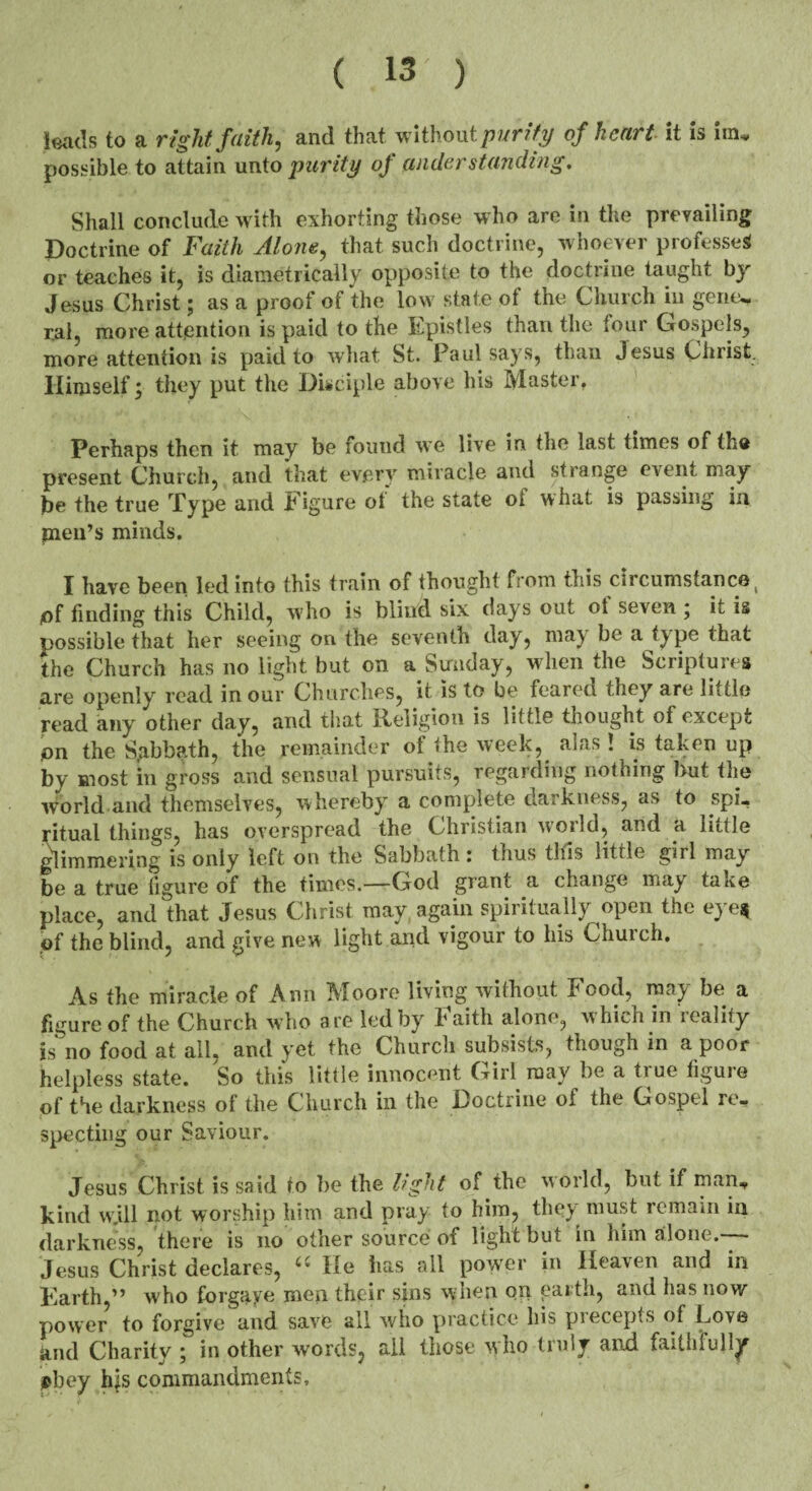 leads to a right faith, and that without parity of heart it is ira* possible to attain unto purity of understanding. Shall conclude with exhorting those who are in the prevailing Doctrine of Faith Alone, that such doctrine, whoever professes or teaches it, is diametrically opposite to the doctrine taught by Jesus Christ; as a proof of the low state of the Church in gene, r.al, more attention is paid to the Epistles than the lour Gospels, more attention is paid to what St. Paul says, than Jesus Christ. Himself; they put the Disciple above his Master. Perhaps then it may be found we live in the last times of the present Church, and that every miracle and strange event may he the true Type and Figure ot the state oi what is passing in pien’s minds. I have been led into this train of thought from this circumstance, iof finding this Child, who is blind six days out ot seven ; it is possible that her seeing on the seventh day, may be a type that the Church has no light but on a Sunday, when the Scriptures are openly read in our Churches, it is to be feared they are little read any other day, and that Religion is little thought of except ion the Sgbbath, the remainder of the week, alas ! is taken up by most in gross and sensual pursuits, regarding nothing but the world and themselves, whereby a complete darkness, as to spi¬ ritual things, has overspread the Christian world, and a little glimmering is only left on the Sabbath : thus this little girl may¬ be a true figure of the times.—God grant a change may take place, and that Jesus Christ may again spiritually open the eye$ of the blind, and give new light and vigour to his Church. As the miracle of Ann Moore living without Food, may be a figure of the Church who are led by baith alone, w hich in reality is no food at all. and yet the Church subsists, though in a poor helpless state. So this little innocent Girl may be a true figure of the darkness of the Church in the Doctrine of the Gospel re¬ specting our Saviour. Jesus Christ is said to be the light of the world, but if man, kind w.ill not worship him and pray to him, they must remain in darkness, there is no other source of light but in him alone.-— Jesus Christ declares, “ He has ail power in Heaven and in Earth,” who for gay e men their sins when on partli, and has now power to forgive and save all who practice his precepts of Lo\e and Charity \ in other words, all those who tiuly and faithfully pbey his commandments.