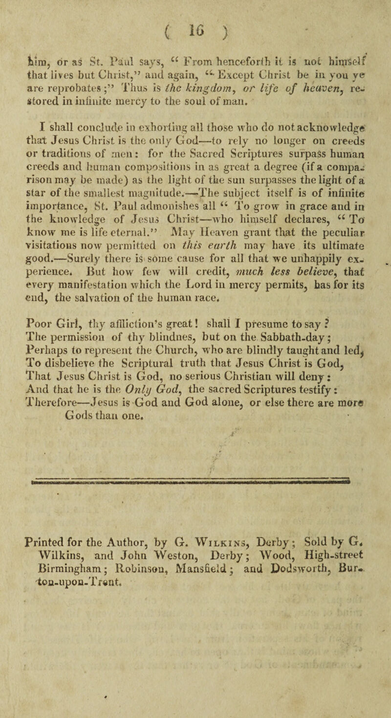 turn, or as St. Paul says, a From henceforth it is not himself that lives but Christ,” and again, a- Except Christ be in you ye are reprobatesThus is the kitigdom, or life of heaven, re¬ stored in infinite mercy to the soul of man. I shall conclude in exhorting all those who do not acknowledge that Jesus Christ is the only God—to rely no longer on creeds or traditions of men: for the Sacred Scriptures surpass human creeds and human compositions in as great a degree (if a compa¬ rison may be made) as the light of the sun surpasses the light of a star of the smallest magnitude.—The Subject itself is of infinite importance, St. Paul admonishes all u To grow in grace and in the knowledge of Jesus Christ—who hiipself declares, 66 To know me is life eternal.” May Heaven grant that the peculiar visitations now permitted on this earth may have its ultimate good.—Surely there is some cause for all that we unhappily ex¬ perience. But how few will credit, much less believe, that every manifestation which the Lord in mercy permits, has for its end, the salvation of the human race. Poor Girl, thy afflict ion’s great! shall I presume to say ? The permission of thy blindnes, but on the Sabbath-day; Perhaps to represent the Church, w ho are blindly taught and led* To disbelieve the Scriptural truth that Jesus Christ is God, That Jesus Christ is God, no serious Christian will deny: And that he is the Only God, the sacred Scriptures testify : Therefore—Jesus is God and God alone, or else there are more G ods than one. Printed for the Author, by G. Wilkins, Derby; Sold by G* Wilkins, and John Weston, Derby; Wood, High-street Birmingham; Robinson, Mansfield; and Dodsworth, Bur. ton-upon-Trent. *