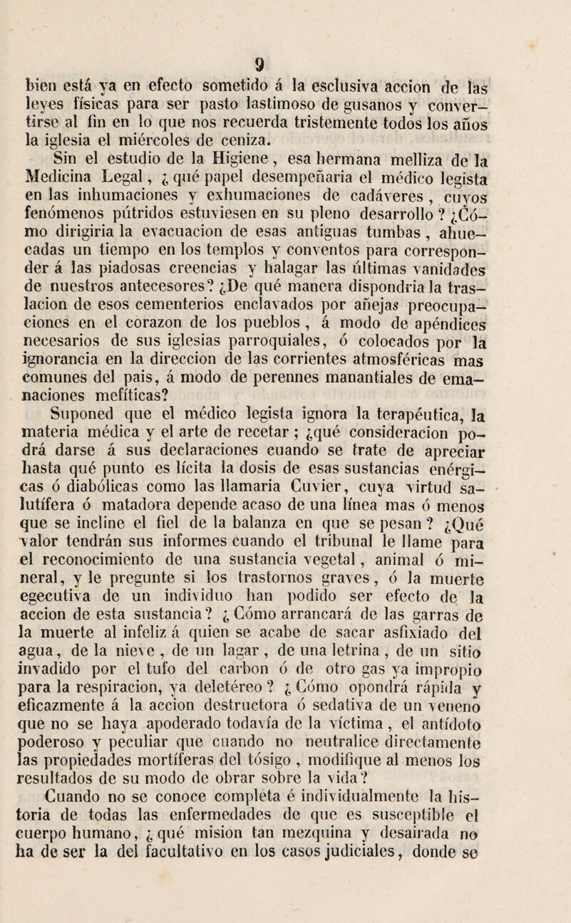 bien está ya en efecto sometido á la esclusiva acción de las leyes físicas para ser pasto lastimoso de gusanos y conver¬ tirse al fin en lo que nos recuerda tristemente todos los anos la iglesia el miércoles de ceniza. Sin el estudio de la Higiene, esa hermana melliza de la Medicina Legal, ¿ qué papel desempeñaría el médico legista en las inhumaciones y exhumaciones de cadáveres , cuyos fenómenos pútridos estuviesen en su pleno desarrollo ? ¿Có¬ mo dirigiría la evacuación de esas antiguas tumbas , ahue¬ cadas un tiempo en los templos y conventos para correspon¬ der á las piadosas creencias y halagar las últimas vanidades de nuestros antecesores? ¿De qué manera dispondría la tras¬ lación de esos cementerios enclavados por añejas preocupa¬ ciones en el corazón de los pueblos , á modo de apéndices necesarios de sus iglesias parroquiales, ó colocados por la ignorancia en la dirección de las corrientes atmosféricas mas comunes del pais, á modo de perennes manantiales de ema¬ naciones mefíticas? Suponed que el médico legista ignora la terapéutica, la materia médica y el arte de recetar ; ¿qué consideración po¬ drá darse á sus declaraciones cuando se trate de apreciar hasta qué punto es lícita la dosis de esas sustancias enérgi¬ cas ó diabólicas como las llamaría Cuvier, cuya virtud sa¬ lutífera ó matadora depende acaso de una línea mas ó menos que se incline el fiel de la balanza en que se pesan ? ¿Qué valor tendrán sus informes cuando el tribunal le llame para el reconocimiento de una sustancia vegetal, animal ó mi¬ neral, y le pregunte si los trastornos graves, ó la muerte egecutiva de un individuo han podido ser efecto de la acción de esta sustancia ? ¿ Cómo arrancará de las garras de la muerte al infeliz á quien se acabe de sacar asfixiado del agua, de la nieve , de un lagar , de una letrina , de un sitio invadido por el tufo del carbón ó de otro gas ya impropio para la respiración, ya deletéreo ? ¿ Cómo opondrá rápida y eficazmente á la acción destructora ó sedativa de un veneno que no se haya apoderado todavía de la víctima, el antídoto poderoso y peculiar que cuando no neutralice directamente las propiedades mortíferas del tósigo , modifique al menos los resultados de su modo de obrar sobre la vida? Cuando no se conoce completa é individualmente la his¬ toria de todas las enfermedades de que es susceptible el cuerpo humano, ¿ qué misión tan mezquina y desairada no ha de ser la deí facultativo en los casos judiciales, donde se