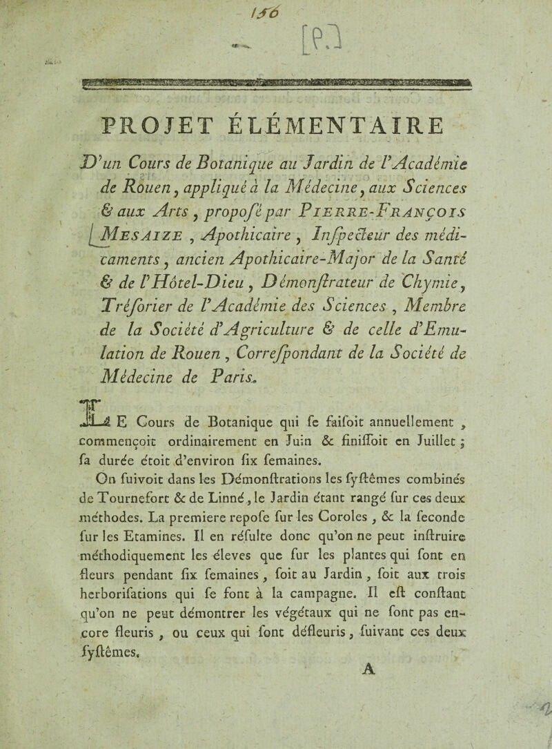 — PROJET ÉLÉMENTAIRE D ''un Cours de Botanique au Jardin de V Académie de Rouen, appliqué à la Médecine, aux Sciences & aux Arts , propofèpar Pierre-François [Mesaize , Apothicaire , Inspecteur des médi¬ caments , ancien Apothicaire-Major delà Santé & de VHôtel-Dieu , D émonjîrateur de Chymne y Trèjorier de V Académie des Sciences , Membre de la Société d.’Agriculture & de celle d’Emu¬ lation de Rouen , Corre/pondant de la Société de Médecine de Paris, éf \ '• **'• ‘Z. PT JLA E Cours de Botanique qui fe faifoit annuellement , commençoit ordinairement en Juin & finiffoit en Juillet ; fa durée étoit d’environ fix femaines. On fuivoit dans les Démonftrations les fyftêmes combinés de Tournefort & de Linné, le Jardin étant rangé fur ces deux méthodes. La première repofe fur les Coroles , & la fécondé fur les Etamines. Il en réfulte donc qu’on ne peut inftruire méthodiquement les éleves que fur les plantes qui font en fleurs pendant fix femaines, foit au Jardin , foit aux trois herborifations qui fe font à la campagne. Il cft confiant qu’on ne peut démontrer les végétaux qui ne font pas en¬ core fleuris , ou ceux qui font défleuris ; fuivant ces deux fyftêmes, A /