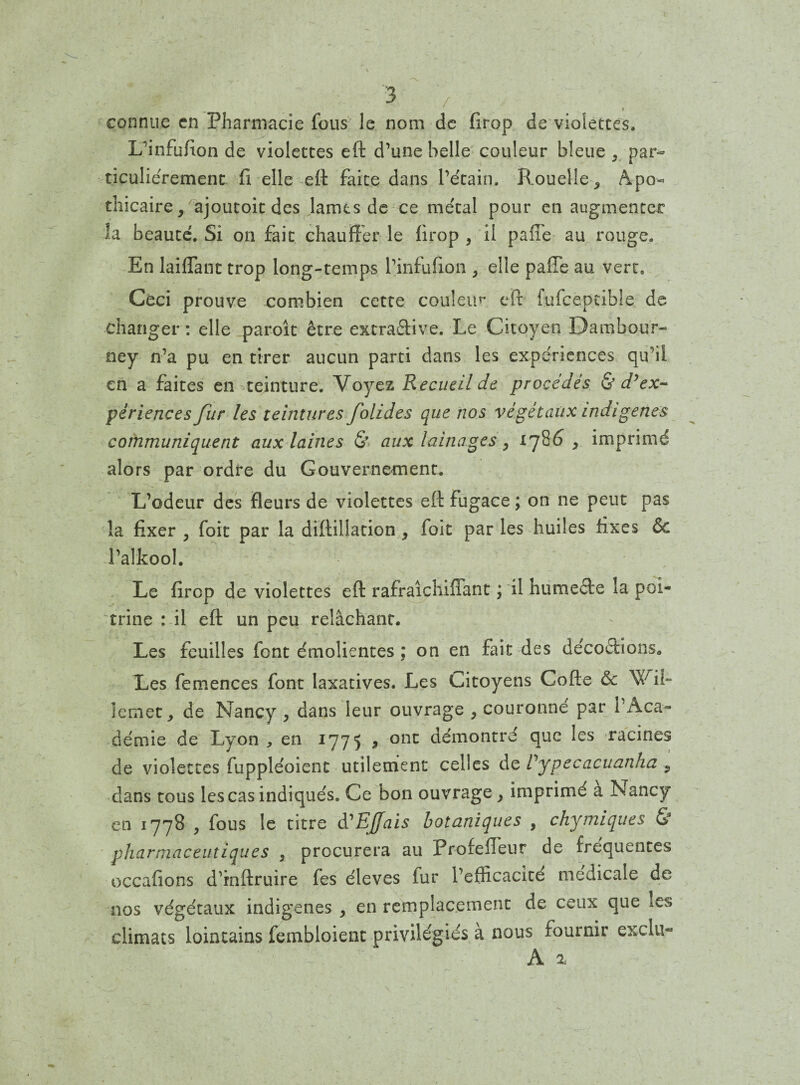 I connue en Pharmacie fous le nom de firop de violettes. L’infufion de violettes eft d’une belle couleur bleue , par¬ ticuliérement fi elle eft faite dans l’étain. Rouelle-, Apo¬ thicaire , ajoutoit des lames de ce métal pour en augmenter îa beauté. Si on fait chauffer le firop , il paffe au rouge. En laiflant trop long-temps l’infufion , elle paffe au vert. Ceci prouve combien cette couleur eft fufcepcible de changer : elle paroît être extraftive. Le Citoyen Dambour- ney n’a pu en tirer aucun parti dans les expériences qu’il en a faites en teinture. Voyez Recueil de procédés & d’ex¬ périences fur les teintures folides que nos végétaux indigènes communiquent aux laines & aux lainages, 1786 , imprimé alors par ordre du Gouvernement. L’odeur des fleurs de violettes eft fugace ; on ne peut pas la fixer , foie par la diftillation , foie par les huiles fixes & l’alkool. Le firop de violettes eft rafraichifiant ; il humecte la poi¬ trine : il eft un peu relâchant. Les feuilles font émolientes ; on en fait des décoctions. Les femences font laxatives. Les Citoyens Cofte ôc \V ii~ Îetîiet, de Nancy , dans leur ouvrage , couronné par l’Aca¬ démie de Lyon , en 1775 , ont démontre que les racines de violettes fuppléoient utilement celles de Vypecacuanha , dans tous les cas indiqués. Ce bon ouvrage, imprimé a Nancy en 1778 , fous le titre d'EJJfais botaniques , chymiques & pharmaceutiques , procurera au Profeffeur de frequentes occafions d’rnftruire fes éleves fur l’efficacité medicale de nos végétaux indigènes , en remplacement de ceux que les climats lointains fembloient privilégiés à nous fournir exclu» A %