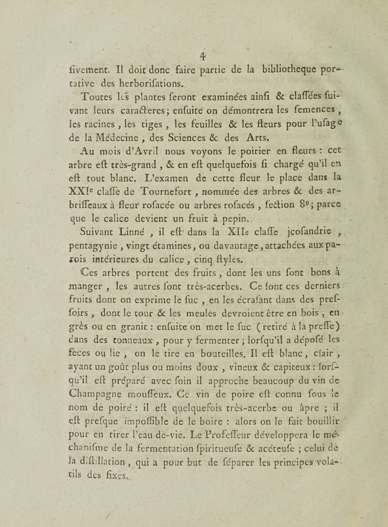 J é . ■ : iivement. Il doit donc faire partie de la bibliothèque por¬ tative des herborifations. Toutes ks plantes feront examinées ainfî & claflees fui- vaut leurs caradteres ; enfuitë on démontrera les femences 3 les racines , les tiges , les feuilles &c les fleurs pour l’ufago de la Médecine , des Sciences & des Arts. Au mois d’Avril nous voyons le poirier en fleurs : cet arbre eft très-grand , & en efl: quelquefois fi chargé qu’il en eft tout blanc. L’examen de cette fleur le place dans la XXIe clafie de Tournefort , nommée des arbres & des ar- briffeaux à fleur rofacée ou arbres rofacés , feêtion 8e ; parce que le calice devient un fruit à pépin,. Suivant Linné , il eft* dans la XIle clafïe jcofandrie , pentagynie , vingt étamines, ou davantage, attachées aux pa¬ rois intérieures du calice , cinq ftyles. Ces arbres portent des fruits y dont les uns font bons à manger, les autres font très-acerbes. Ce font ces derniers fruits dont on exprime le fuc , en les écrafant dans des pref- fo.irs , dont le tour &: les meules devroient être en bois , en grès ou en granit : enfuite on met le fuc ( retiré à là preflè) dans des tonneaux, pour y fermenter ; îorfqu’il a dépofé les feces ou lie, on le tire en bouteilles. Il eft blanc, clair , ayant un goût plus ou moins doux , vineux & capiteux : lorf- qu’il eft préparé avec foin il approche beaucoup du vin de Champagne mouffeux. Ce vin de poire eft connu fous !e nom de poiré : il eft quelquefois très-acerbe ou âpre ; il eft prefque impoflible de le boire : alors on le fait bouillir pour en tirer l’eau de-vie. Le Profcflèur développera le mef chanifme de la fermentation fpiritueufe & acéteufe ; celui de la défoliation, qui a pour but de féparer les principes vola-- tils des fixes.