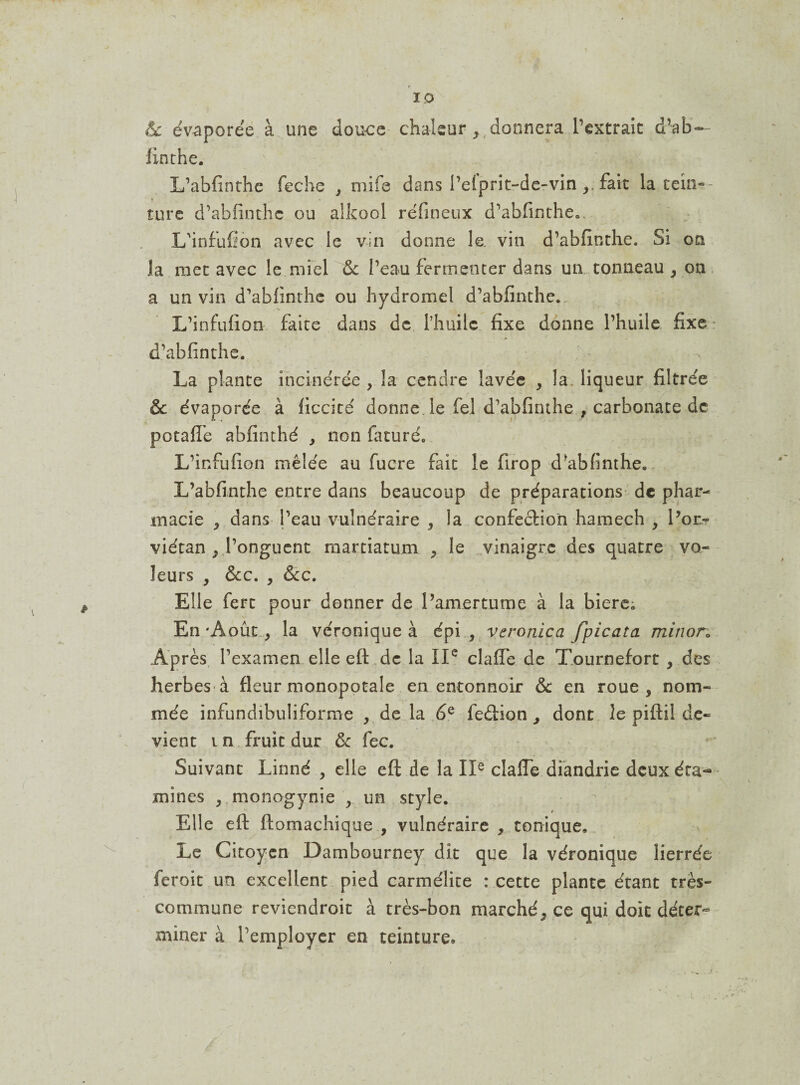 êc évaporée à une douce chaleur ,,donnera l’extraie d’ab- finthe. L’abfinthe feche , mife dans l’elprit-de-vin fait la tein¬ ture d’abfinthc ou alkool réfineux d’abfinthe.. L'infufîon avec le vin donne le. vin d’abfinthe. Si on la met avec le miel & l’eau fermenter dans un tonneau , on a un vin d’abfinthe ou hydromel d’abfinthe.. L’infufion faite dans de l’huile fixe donne l’huile fixe d’abfinthe. La plante incinérée , la cendre lavée , la. liqueur filtrée & évaporée à ficcité donne le fel d’abfiruhe , carbonate de petafle abfinthé , non faturéo L’infufion mêlée au fucre fait le firop d*ab finthe. L’abfinthe entre dans beaucoup de préparations de phar¬ macie * dans l’eau vulnéraire , la confection hamech , l’or* viétan j l’onguent martiatum , le vinaigre des quatre vo¬ leurs , ÔCC. y &CC. Elle fert pour donner de l’amertume à la biere; En 'Août, la véronique à épi , veronlca fpicata miîwn Après l’examen elle eft de la IIe clafie de Tournefort y des herbes à fleur monopotale en entonnoir & en roue, nom¬ mée infundibuliforme , de la 6Q feéiion , dont le pifiil de¬ vient i n fruit dur ôc fec. Suivant Linné , elle eft de la IIe cîaffe diandrie deux éta¬ mines , monogynie , un style. Elle eft ftomachique , vulnéraire , tonique. Le Citoyen Dambourney dit que la véronique lierrée feroit un excellent pied carmélite : cette plante étant très- commune reviendroit à très-bon marché, ce qui doit déter¬ miner à l’employer en teinture.