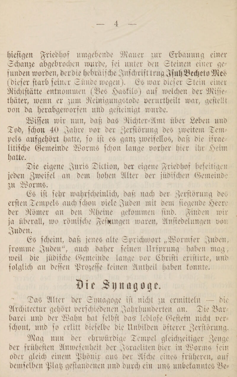 bieftgett griebfiof umgebcnbe 90teiner ptr (Erbauung einer 8cbanze abgebrochen mürbe, fei unter beit 8teilten einer ge- f iiuben morbeit, berbie bebräijebe Qnfdhrift trug Tjul) Berijcto Bks (biefer ftarb feiner 8üube wegen). 8s war biefer 8teiu einer Oiidjtftätte entnommen (BeS TaSftlo) auf welchen ber 90tiffe- trätet, wenn er jum OieinigungStobc oerurtbetlt war, gefteflt von ba ^rabgeworfen uub gefteinigt würbe. Söiffen wir nun, bafe bas 9iid)ter8Umt über Sehen unb Tob, fdiou 40 <x8al)re oor ber Terftörung bes zweitem Tem¬ pels aufgehört hatte, fo ift es ganz zweifellos, bag bie iirae iitifdje ©enteinbe BsorntS fdjoit lange oorber hier ihr Teint hatte. Tie eigene Tuns Tiction, ber eigene Jyriebbof befeitigen jebeit ^weifet an beut hohen Filter ber jübifcheit ©emeinbe Zit Bsortns. 8s ift fehr wahrfebeinlid), bau nach ber 3ei'ftöruug beo erfteit Tempels auch fchoit riete Ts üben mit beut fiegeitbe Teere ber Munter an beit Mheiite gefontmeu fiub. Jiitben wir ja überall, wo römifche geftungen waren, Mttftebelungen non Tuben. (i’S fcheint, bap jenes alte 8orichwort „ITormfer Tuben, fromme Tu^en, auch baher feinen llrfpnmg haben mag, weil bie jübifche ©emeinbe lange oor librifti erijtirte, unb folglich an boffen sf3ro$offe feinen lUntbeit haben tonnte. Oie 51) na jo ge. Tas Elfter ber 8mtagoge ift nicht pt ermitteln — bie Slrdjitectur gehört oerfchiebeiten Tabrlmubevteu an. Tie Bar¬ barei unb ber Tt'ahu hat felbft bas- leblofe ©efteitt nicht oer- fchoitt, uub fo erlitt biefelbe bie llnbilbeii öfterer 3evftörung. 9)tag nun ber ehrwitrbige Tempel gleichzeitiger ;)enge ber frübefteu 9lun>efeitheit ber Tsraeliteit hier in äTorms fein ober gleich einem ^höitip aus ber sJlfdje eines früheren, auf bentfelben 'j>latz geftanbeucu uub burch ein uns uubefanutes Be?