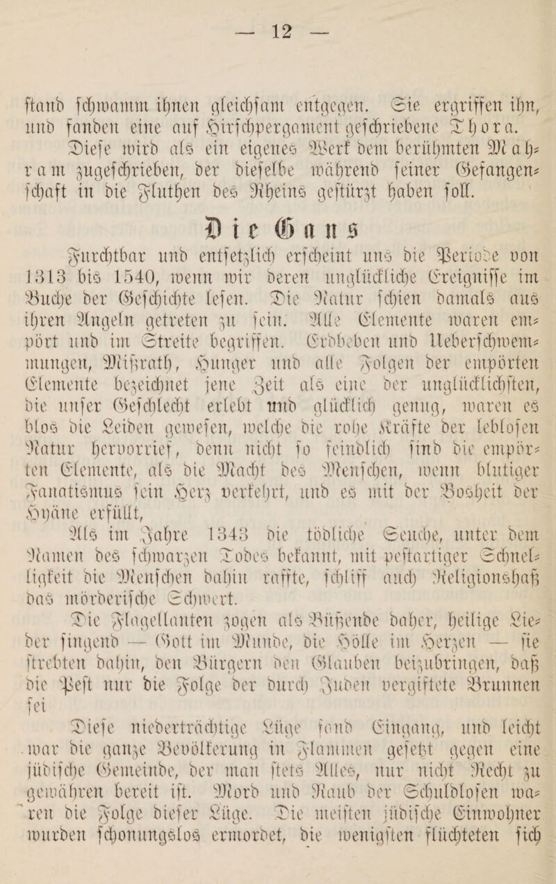 ftcmb fdjmamnt ihnen am entgegen. Sie ergriffen ihn, unb fanbeit eine auf £nrfd)pergament gefdfriebene Thora. Tiefe wirb als ein eigenes 5Berf bent berühmten SJi a h* ram pgefTrieben, ber biefelbe mährenb feiner (befangen* fcbaft in bie giutfjen bes Siheins geftür^t fjaben foU. i) i r 05 ans gmrditbar unb entfetzlidfj erfcbeint uns bie S3eriobe non 1313 bis 1540, wenn mir bereu itnglücflidje (Ereigniffe im S3ud;e ber (SJefdjidjte lefen. Tie Statur fcfjien baittals aus ihren Singeln getreten zu fein. Sille (Elemente waren enu pört unb im Streite begriffen. (Erbbeben unb Iteberfdnoent* mungen, SStijüath, junger unb alle folgen ber empörten (Elemente bezeichnet jene 3e^i als eine ber ungütcflicbften, bie mtfer (Sefcblecbt erlebt unb glüd'ticb genug, waren es blos bie Seihen gcmefen, welche Die robe Kräfte ber leblofen Statur beruorrief, benu nicht fo feinblicb finb bie empör¬ ten (Elemente, als bie SStacf)t bes Slteitfcbcn, wenn blutiger Fanatismus fein .§crz nerteljrt, unb es mit ber SSosljeit ber Spälte erfüllt, Slls int .Fahre 1343 bie löbliche Seuche, unter beut Stauten bes fchwarzeit Tabes begannt, mit peftartiger Sdittel- ligfeit bie SJienfcben bahin raffte, fcbliff and) Steligionsljap bas mörberifcbe Scbmert. Tie Flagellanten zogen als zBüfjettbe baher, heilige Sie* ber fittgenb — (Sott im SStuube, bie äölle im .'derzeit — fie ftrebten bahin, beit Bürgern beit erlauben beizubringen, bap bie v^eft nur bie Talge ber bureb Tuben oergiftete Brunnen fei Tiefe nieberträd)tige Füge fottb (Eingang, unb leicht mar bie ganze S3et)ölferung in gdamuten gefetzt gegen eine jübifdje (Semeiube, ber man ftets Silles, nur nicht Siecht zu gewähren bereit ift. SJtorb unb Staub ber Schitlblofen wa* reit bie Folge hiefer Füge. Tie nteiften jübifche (Einwohner mürben fdjoitungslos ermorbet, bie menigften flüchteten fich