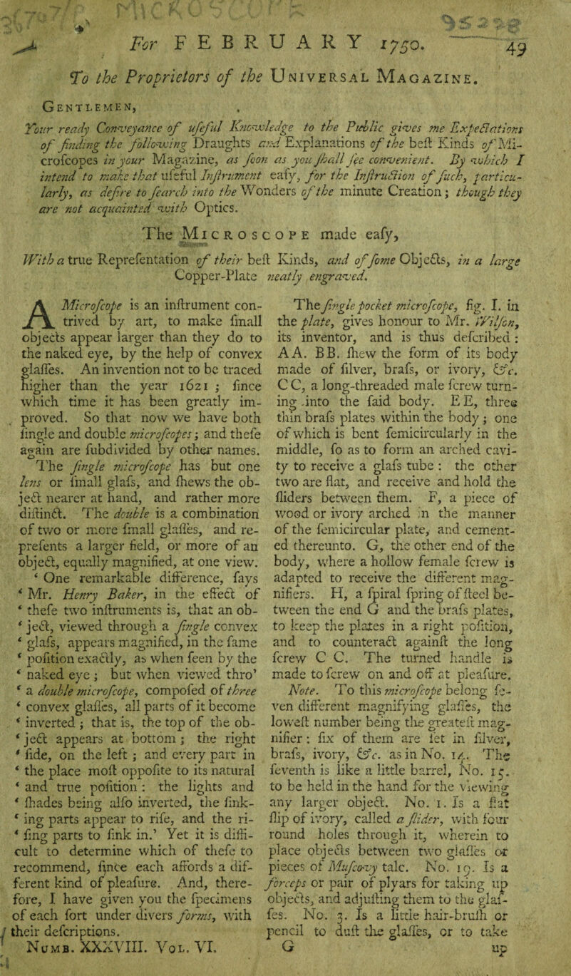 To the Proprietors of the Universal Magazine. Gentlemen, Tour ready Conveyance of ufeful Knowledge to the Public gives me Expectations of finding the following Draughts and Explanations of the befi Kinds of Mi- crofcopes in your Magazine, as foon as you jhall fee convenient. By which I intend to make that ufeful Infrumcnt eafy, for the Infraction of fuel:, particu¬ larly, as define to fearch into the Wonders of the minute Creation; though they are not acquainted with Optics. The Microscope made eafy. With a true Reprefentation of their beft Kinds, and of feme Objects, in a large Copper-Plate neatly engraved. A Microfcope is an inftrument con¬ trived by art, to make fmall objects appear larger than they do to the naked eye, by the help of convex glafies. An invention not to be traced higher than the year 1621 ; fince which time it has been greatly im¬ proved. So that now we have both Jingle and double microfeopes; and thefe again are fubdivided by other names. The fingle microfcope has but one lens or iinall glafs, and fhews the ob¬ ject nearer at hand, and rather more diftinCl. The double is a combination of two or more fmall glafles, and re- prefents a larger field, or more of an object, equally magnified, at one view. ‘ One remarkable difference, fays i Mr. Henry Baker, in the effect of * thefe two inftruments is, that an ob- ‘ jeCt, viewed through a fingle convex * glafs, appears magnified, in the fame * pofition exaCtly, as when feen by the ‘ naked eye ; but when viewed thro’ f a double microfcope, compofed of three * convex glades, all parts of it become * inverted ; that is, the top of the ob- ‘ ject appears at bottom ; the right * fide, on the left ; and every part in * the place moil oppofite to its natural * and true pofition : the lights and * fhades being alfo inverted, the fink- * ing parts appear to rife, and the ri- * fing parts to fink in.’ Yet it is diffi¬ cult to determine which of thefe to recommend, fince each affords a dif¬ ferent kind of pleafure. And, there¬ fore, I have given you the fpedmens of each fort under divers fonns, with their aeferiptions. Numb. XXXVIII. Vol. VI. The fingle pocket microfcope, ffg. I. in the plate, gives honour to Mr. iYilfcn, its inventor, and is thus deferibed : A A. BB. fhew the form of its body made of filver, brafs, or ivory, Cfc. C C, a long-threaded male ferew turn¬ ing .into the faid body. E E, three thin brafs plates within the body; one of which is bent femicircularly in the middle, fo as to form an arched cavi¬ ty to receive a glafs tube : the other two are flat, and receive and hold the Aiders between them. F, a piece of wood or ivory arched in the manner of the femicircular plate, and cement¬ ed thereunto. G, the other end of the body, where a hollow female ferew is adapted to receive the different mag¬ nifiers. H, a fpiral fpring of ffecl be¬ tween the end G and the brafs plates, to keep the plates in a right pofition, and to counteract againff the long ferew C C. The turned handle is made to ferew on and off at pleafure. Note. To this microfcope belong fe- ven different magnifying glafies, the lowed: number being the greateff mag¬ nifier : fix of them are fet in filver, brafs, ivory, &c. as in No. 1/.. Ths feventh is like a little barrel. No. 13. to be held in the hand for the viewing any larger objeCt. No. 1. Is a fiat flip of ivory, called a fiider, with four round holes through it, wherein to place objeCts between two glafies or pieces of Mufeovy talc. No. 19. Is a forceps or pair of plyars for taking up objects, and adjuffing them to the glaf- fes. No. 3. Is a little hair-bruih or pencil to dull the glafft ies, or to take Ji