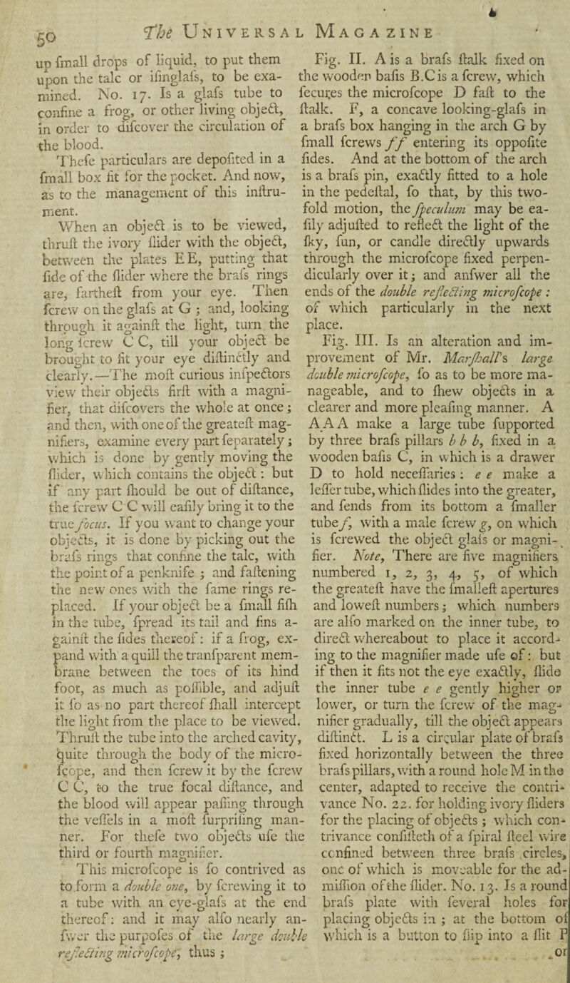 5Q <thk Universa up fmall drops of liquid, to put them upon the talc or ifinglafs, to be exa¬ mined. No. 17. Is a glafs tube to confine a frog, or other living object, in order to difcover the circulation of the blood. Thefe particulars are depofited in a fmall box lit for the pocket. And now, as to the management of this inftru- ment. When an objed is to be viewed, fkruft the ivory Aider with the object, between the plates EE, putting that fide of the Aider where the brafs rings are, fartheft from your eye. Then fcrew on the glafs at G ; and, looking through it againft the light, turn the long fcrew C C, till your object be brought to fit your eye diftindly and clearly.—The moil curious infpedors view their objects firft with a magni¬ fier, that difcovers the whole at once; and then, with one of the greateft mag¬ nifiers, examine every part feparately; which is done by gently moving the Aider, which contains the objed: but if any part fhould be out of diftance, the fcrew C C will eafily bring it to the truz focus. If you want to change your objects, it is done by picking out the brafs rings that confine the talc, with the point of a penknife ; and fattening the new ones with the fame rings re¬ placed. If your objedt be a fmall fitti in the tube, fpread its tail and fins a- gaintt the fides thereof: if a frog, ex¬ pand with a quill the tranfparent mem¬ brane between the toes of its hind foot, as much as pottible, and aujuft it lo as no part thereof Aiall intercept the light from the place to be viewed. Thruft the tube into the arched cavity, quite through the body of the micro- fcope, and then fcrew it by the fcrew C C, to the true focal dittance, and the blood will appear patting through the vettels in a mott furprifing man¬ ner. For thefe two objeds ufe the third or fourth magnifier. This microfcope is fo contrived as to form a double one, by ferewing it to a tube with an eye-glafs at the end thereof: and it may alfo nearly an- fwer the purpofes of the large double reflecting microfcope, thus ; l Magazine Fig. II. A is a brafs ttalk fixed on the wooden bafis B.Cis a fcrew, which leases the microfcope D faft to the ttalk. F, a concave looking-glafs in a brafs box hanging in the arch G by fmall ferews ff entering its oppofite fides. And at the bottom of the arch is a brafs pin, exadtly fitted to a hole in the pedettal, fo that, by this two¬ fold motion, the fpeculum may be ea¬ fily adjufted to refled the light of the iky, fun, or candle diredly upwards through the microfcope fixed perpen¬ dicularly over it; and anfwer ail the ends of the double reflecting jnicrofcope : of which particularly in the next place. Fig. III. Is an alteration and im- provement of Mr. MarJhalPs large double microfcope, fo as to be more ma¬ nageable, and to {hew objects in a clearer and more pieaiing manner. A AAA make a large tube fupported by three brafs pillars b b b, fixed in a wooden bafis C, in which is a drawer D to hold necefiaries: e e make a letter tube, which Aides into the greater, and fends from its bottom a fmaller tube f, with a male fcrew g, on which is ferewed the object glafs or magni-v fier. Note, There are five magnifiers numbered 1, 2, 3, 4, 5, of which the greateft have the fmalleft apertures and loweft numbers; which numbers are alfo marked on the inner tube, to dired whereabout to place it accord¬ ing to the magnifier made ufe of: but if then it fits not the eye exadly, flido the inner tube e e gently higher or lower, or turn the fcrew of the mag¬ nifier gradually, till the objed appears diftind. L is a circular plate of brafs fixed horizontally between the three brafs pillars, with a round hole M in the center, adapted to receive the contri¬ vance No. 22. for holding ivory Aiders for the placing of objeds ; which con¬ trivance confitteth of a fpiral fteel wire confined between three brafs circles, one of which is moveable for the ad- mifiion of the Aider. No. 13. Is a round brafs plate with feveral holes for placing objeds in ; at the bottom oi which is a button to flip into a flit P or