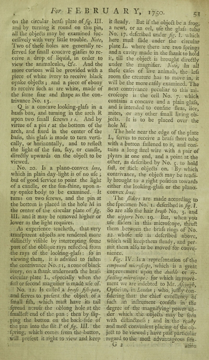 on the circular brafs plate offig. III. and by turning it round on this pin, all the objedts may be examined fuc- ceffively with very little trouble. Note, Two of thefe holes are generally re- ferved for fmall concave odafles to re- O ceive a drop of liquid, in order to view the animalcules, &c. And the more curious will be provided with a piece of white ivory to receive black opake objects ; and a piece of ebony to receive fuch as are white, made of the fame fize and ihape as the con¬ trivance No. 13. Q_is a concave looking-glafs in a brafs box, and turning in the arch R upon two fmall fcrews s s. And by virtue of a pin t at the bottom of the arch, and fixed in the center of the bafis, this glafs is made to turn verti¬ cally, or horizontally, and to reflect the light of the fun, fky, or candle, diredtly upwards on the object to be viewed. No. 20. Is a plano-convex lens, which in plain day-light is of no ufe ; but of good fervice to point the light of a candle, or the fun-lhine, upon a- ny opake body to be examined. It turns on two fcrews, and the pin at the bottom is placed in the hole M in the center of the circular plate of fig. III. and it may be removed higher or lower as the light requires. As experience teacheth, that very tranfparent objedts are rendered more diftindtly vifible by intercepting fome part of the oblique rays remedied from the rays of the looking-glafs: fo in viewing them, it is advifed to fallen the contrivance No. 21, aconeofblack ivory, on a fhank underneath the brafs circular plate L, efpecially when the firit or fecond magnifier is made ufe of. No. 1 2. Is called a brafs fijh-pan, and ferves to prefent the objedl of a fmall filh, which mull: have its tail fpread acrofs the oblong hole at the fmalleit end of the pan : then by flip¬ ping the button on the back-fide of the pan into the flit F offig. III. the fpring, which comes from the button, will prefent it right to view and keep it heady. But if the object be a frog, a newt, or an eel, ufe the glafs tube No. 17* defcribed under fig. I. which here mull Aide under the circular plate L. where there are two fprings and ci cavity made in the thank to hold it, till the objedt is brought directly under the magnifier. Note, In all thefe cafes of live animals, the lefs room the creature has to move in, it will be the more eafily examined. The next contrivance peculiar to this mi- croicope is the ceil No. 7. which contains a concave and a plain glafs, and is intended to confine fleas, lice, mites, or any other fmall living ob¬ jects. It is to be placed over the hole M. The hole near the edge of the plate L, ferves to receive a brafs fliort tube with a button fattened to it, and con¬ tains a long lteel ware with a pair of plyars at one end, and a point at the other, as defcribed by No. 5. to hold fait, or Hick objects on. By which contrivance, the objedt may be readi¬ ly brought to a right pofition towards either the looking-gials or the plano¬ convex lens. 'I'he JUders are made according to the fpecimen No. 1. defcribed in fig. I. So are alfo the hair brufh No. 3. and the nippers No. 19. But, when you ufe Aiders in this microfcope, thrufl them between the brafs rings of No. 22. whofe ufe is defcribed above, which will keep them fteady, and per¬ mit them aifo to be moved for conve¬ nience. Fig. IV. Is a reprefmtation of the compound ;microfcope, which is a great improvement upon the double or re¬ fecting microfcope : for which improve¬ ment we are indebted to Mr. Afcough, Optician, in London ; who, juftly con- fidering that the chief excellency of fuch an inflrument confifis in the degree of the magnifying power'un¬ der which the objedts may be feen with dillindlnefs • and in the ready and moil convenient placing of the ob¬ ject to be viewed; have paid particular regard to the molt advantageous fitu- v 2 arion