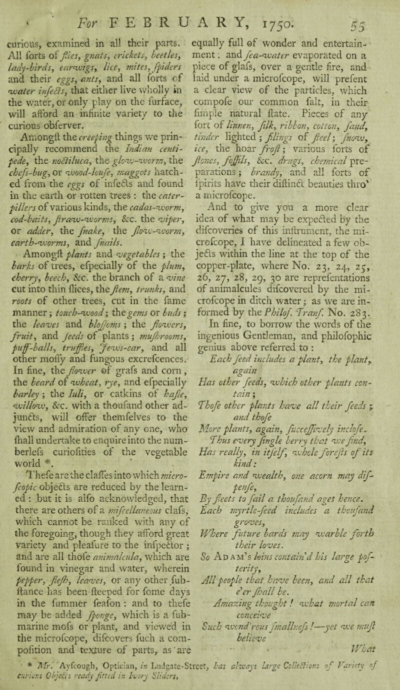 For FEBRU curious, examined in all their parts. All lorts of files, gnats, crickeis, beetles, lady-birds, earwigs, lice, mites, fpiders and their eggs, ants, and all forts of water infects, that either live wholly in the water, or only play on the furface, will afford an infinite variety to the curious obferver. Among!! the creeping things we prin¬ cipally recommend the Indian centi¬ pede, the nodtiluca, the glow-worm, the chefs-bug, or wood-lcufe, maggots hatch¬ ed from the eggs of infefts and found in the earth or rotten trees: the cater- pillers of various kinds, the cadas-worm, cod-baits, Jiraw-worms, See. the <vifer, or adder, the fnake, the flow-worm, earth-worms, and fnails. Amongft plants and vegetables; the barbs of trees, efpecially of the plum, cherry, beech, See. the branch of a vine cut into thin flices, the fern, trunks, and roots of other trees, cut in the fame manner; touch-wood; the gems or buds; the leaves and blofjoms; the flowers, fruit, and feeds of plants ; mufhrooms, puff-balls, truffles, flews-ear, and all other molly and fungous excrefcences. In fine, the flower of grafs and corn , the beard of wheat, rye, and efpecially barley ; the Iuli, or catkins of hafle, willow, &cc. with a tnoufand other ad¬ juncts, will offer themfelves to the view and admiration of any one, who fhall undertake to enquire into the num- berlefs curiofities of the vegetable world *. Thefe are the claffes into which micro- fcopic objects are reduced by the learn¬ ed : but it is alfo acknowledged, that there are others of a mifcellaneous clafs, which cannot be ranked with any of the foregoing, though they afford great variety and pleafure to the infpeCtor ; and are all thole animalcula, which are found in vinegar and water, wherein pepper, fleflh, leaves, or any other Jub¬ ilance has been ifeeped for fomc days in the fummer feal'on : and to thefe may be added fponge, which is a fub- marine mofs or plant, and viewed in the microfcope, difeovers fuch a com- pofition and texture of parts, as'are * 'Mr. Ayfcough, Optician, in Ludgate-St curious Objects ready fined in Ivory Sliders, A R Y, 1750. 55 equally full of wonder and entertain¬ ment : and fea-water evaporated on a piece of glafs, over a gentle fire, and laid under a microfcope, will prefent a clear view of the particles, which compofe our common fait, in their fimple natural hate. Pieces of any fort of Unnen, fllk, ribbon, cotton, Jand, tinder lighted ; filings of fteel; /now, ice, the hoar flrofl; various forts of floncs, fiojjils. Scc. drugs, chemical pre¬ parations ; brandy, and all forts of ipirits have their diflinci beauties thro' a microfcope. And to give you a more clear idea of what may be expecled by the difeoveries of this inftrument, the mi¬ crofcope, I have delineated a few ob- jefts within the line at the top of the copper-plate, where No. 23, 24, 23, 26, 27, 28, 29, 30 are reprefentations of animalcules difeovered by the mi¬ crofcope in ditch water; as we are in¬ formed by the Philo/, flranf No. 283. In fine, to borrow the words of the ingenious Gentleman, and philofophic genius above referred to : Each feed includes a plant, the plant, again Has other feeds, which other plants con¬ tain ; Ehofe other pla?:ts have all their feeds ; and thofe More plants, again, fuccejfively inclofe. Thus every Jingle berry that v:e fnd. Has really, in if elf, whole forefls of its kind: Empire and wealth, one acorn may dif- penfe, By fleets to fail a thou [and ages hence. Each myrtle-feed includes a thoufand groves, Where future bards may warble forth their loves. So Ad am’s loins coniahid his large fof- terity, All people that have been, and all that e'er J.hall be. Amazing thought ! what mortal cart conceive Such wend'rous fmallnefs !—vet we mufl believe What st, has always large Codec}ions of Variety of