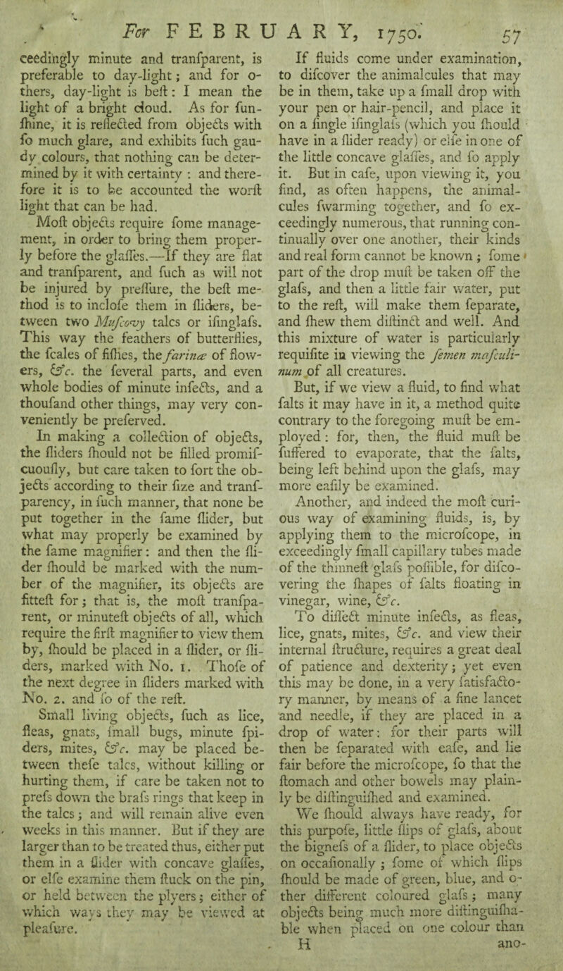 ceedingly minute and tranfparent, is preferable to day-light; and for o- thers, day-light is belt: I mean the light of a bright doud. As for fun- lhine, it is refle&ed from objects with fo much glare, and exhibits fuch gau¬ dy colours, that nothing can be deter¬ mined by it with certainty : and there¬ fore it is to be accounted the word light that can be had. Moll objects require fome manage¬ ment, in order to bring them proper¬ ly before the glalfes.—If they are flat and tranfparent, and fuch as will not be injured by prelfure, the bell me¬ thod is to inclofe them in Aiders, be¬ tween two Mufcovy talcs or ifmglafs. This way the feathers of butterflies, the fcales of fiflies, the farina of flow¬ ers, &c. the feveral parts, and even whole bodies of minute infedls, and a thoufand other things, may very con¬ veniently be preferved. In making a collection of objects, the Aiders Ihould not be filled promif- cuoufiy, but care taken to fort the ob¬ jects according to their fize and tranf- parency, in fuch manner, that none be put together in the fame Aider, but what may properly be examined by the fame magnifier: and then the Ai¬ der Aiould be marked with the num¬ ber of the magnifier, its objects are fitted; for; that is, the moil tranfpa¬ rent, or minuteft objects of all, which require the Aril magnifier to view them by, Ihould be placed in a Aider, or Ai¬ ders, marked with No. i. Thofe of the next degree in Aiders marked with No. 2. and fo of the red. Small living objects, fuch as lice, fleas, gnats, fmall bugs, minute fpi- ders, mites, £sV. may be placed be¬ tween thefe talcs, without killing or hurting them, if care be taken not to prefs down the brafs rings that keep in the talcs; and will remain alive even weeks in this manner. But if they are larger than to be treated thus, either put them in a Aider with concave glalfes, or elfe examine them duck on the pin, or held between the plyers; either of which ways they may be viewed at pleafure. If fluids come under examination, to difcover the animalcules that may be in them, take up a fmall drop with your pen or hair-pencil, and place it on a Angle ifmglafs (which you Aiould have in a Aider ready) or elfe in one of the little concave glafies, and fo apply it. But in cafe, upon viewing it, you find, as often happens, the animal¬ cules fwarming together, and fo ex- ceedmgly numerous, that running con¬ tinually over one another, their kinds and real form cannot be known ; fome» part of the drop mud be taken off the glafs, and then a little fair water, put to the red, will make them feparate, and fhew them didindl and well. And this mixture of water is particularly requifite in viewing the femen mafculi- num of all creatures. But, if we view a Auid, to find what falts it may have in it, a method quite contrary to the foregoing mud be em¬ ployed : for, then, the fluid mud be differed to evaporate, that the falts, being left behind upon the glafs, may more eafily be examined. Another, and indeed the mod curi¬ ous way of examining fluids, is, by applying them to the microfcope, in exceedingly fmall capillary tubes made of the thinned glafs poflible, for difco- vering the fliapes of falts floating in vinegar, wine, &c. To difleft minute infedls, as fleas, lice, gnats, mites, &c. and view their internal drufture, requires a great deal of patience and dexterity j yet even this may be done, in a very fatisfadlo- ry manner, by means of a fine lancet and needle, if they are placed in a drop of water: for their parts will then be feparated with eafe, and lie fair before the microfcope, fo that the flomach and other bowels may plain¬ ly be difiinguifhed and examined. We Ihould always have ready, for this purpofe, little flips of glafs, about the bignefs of a Aider, to place obje&s on occafionally ; fome of which flips Ihould be made of green, blue, and o- ther different coloured glafs; many objects being much more didinguifha- ble when placed on one colour than H ano-