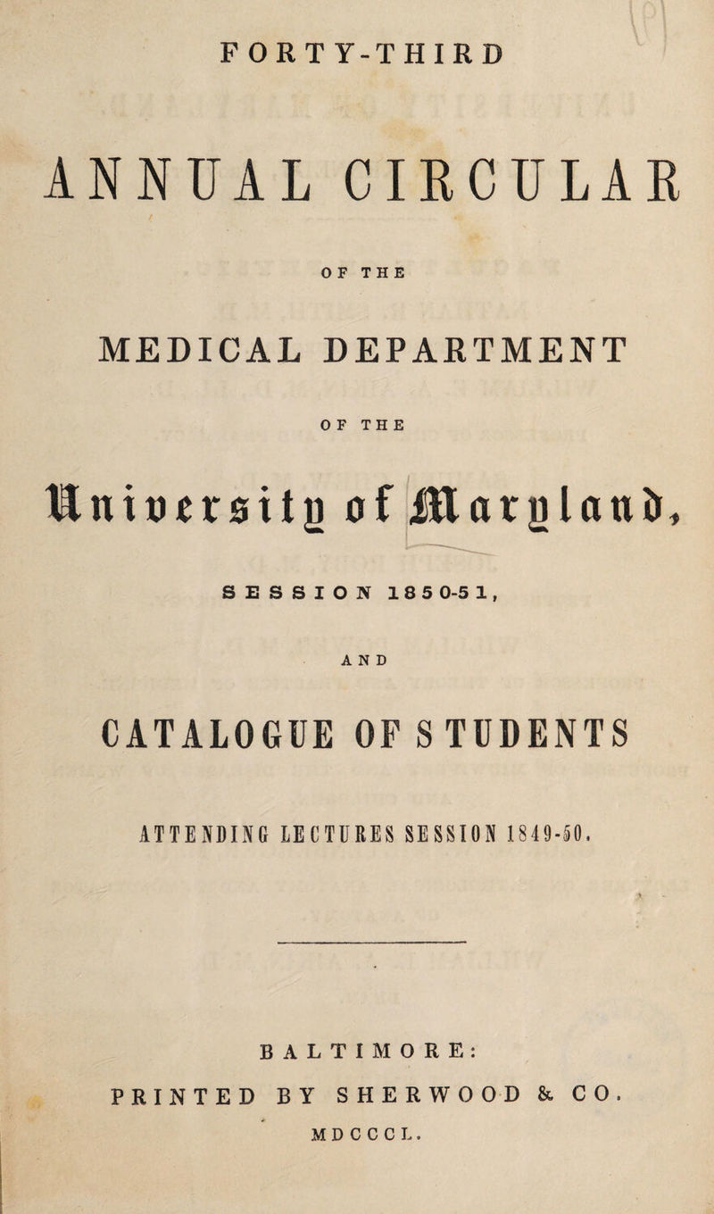 FORTY-THIRD ANNUAL CIRCULAR OF THE MEDICAL DEPARTMENT OF THE Hnitursitg of Jftarglcuiir, SESSION 185 0-5 1, CATALOGUE OF STUDENTS ATTENDING LECTURES SESSION 1 849-50. BALTIMORE: PRINTED BY SHERWOOD & CO. MDCCCL.