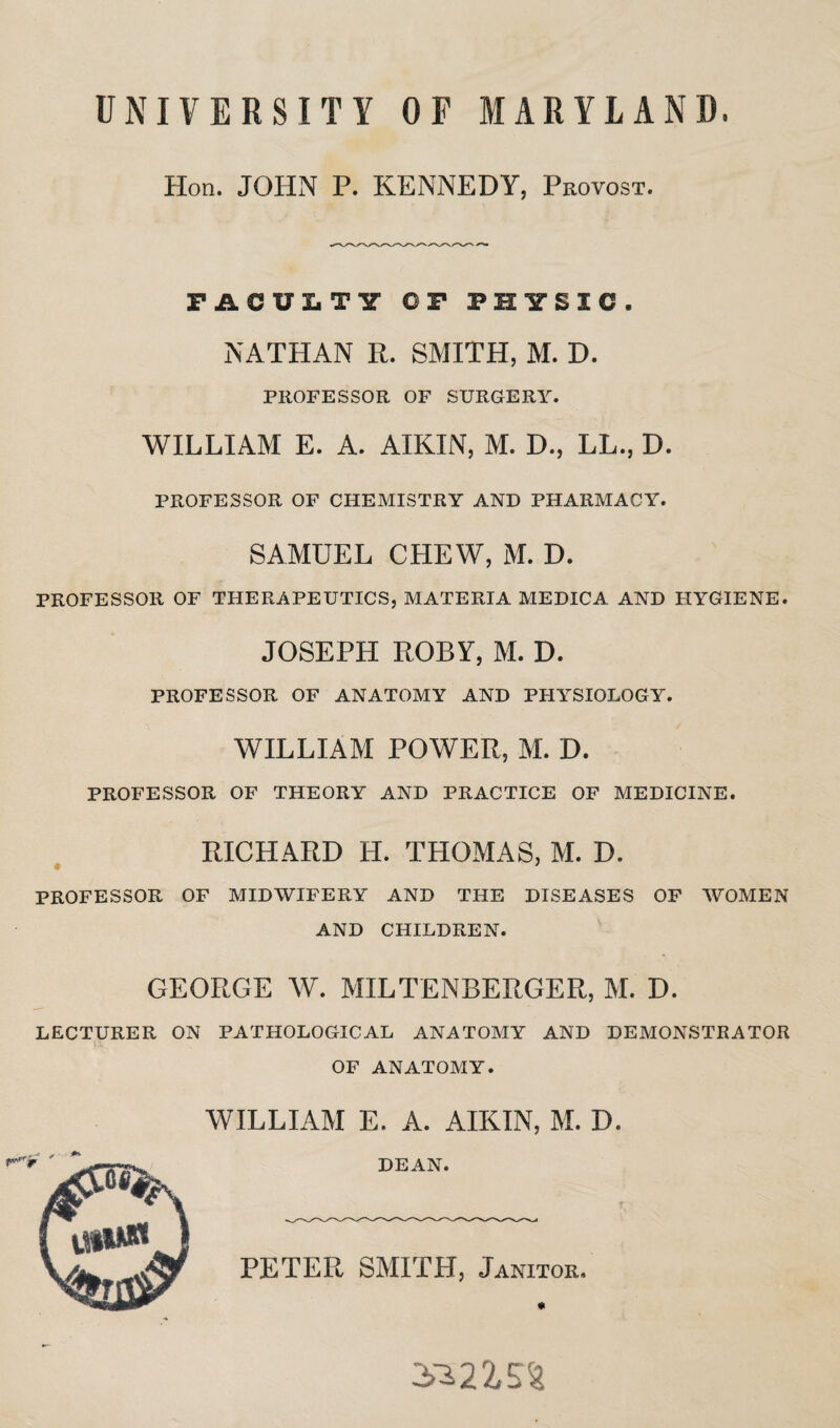 UNIVERSITY OF MARYLAND, Hon. JOHN P. KENNEDY, Provost. FACULTY OF PHYSIC. NATHAN R. SMITH, M. D. PROFESSOR OF SURGERY. WILLIAM E. A. AIKIN, M. D., LL., D. PROFESSOR OF CHEMISTRY AND PHARMACY. SAMUEL CHEW, M. D. PROFESSOR OF THERAPEUTICS, MATERIA MEDICA AND HYGIENE. JOSEPH ROBY, M. D. PROFESSOR OF ANATOMY AND PHYSIOLOGY. WILLIAM POWER, M. D. PROFESSOR OF THEORY AND PRACTICE OF MEDICINE. RICHARD H. THOMAS, M. D. PROFESSOR OF MIDWIFERY AND THE DISEASES OF WOMEN AND CHILDREN. GEORGE W. MILTENBERGER, M. D. LECTURER ON PATHOLOGICAL ANATOMY AND DEMONSTRATOR OF ANATOMY. WILLIAM E. A. AIKIN, M. D. DEAN. PETER SMITH, Janitor. 5*215%