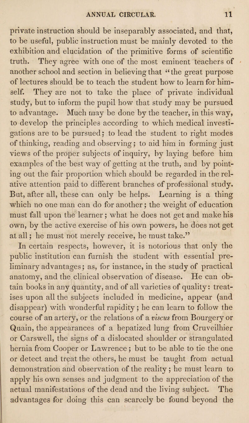private instruction should be inseparably associated, and that, to be useful, public instruction must be mainly devoted to the exhibition and elucidation of the primitive forms of scientific truth. They agree with one of the most eminent teachers of * another school and section in believing that “the great purpose of lectures should be to teach the student how to learn for him¬ self. They are not to take the place of private individual study, but to inform the pupil how that study may be pursued to advantage. Much may be done by the teacher, in this way, to develop the principles according to which medical investi¬ gations are to be pursued; to lead the student to right modes of thinking, reading and observing; to aid him in forming just views of the proper subjects of inquiry, by laying before him examples of the best way of getting at the truth, and by point¬ ing out the fair proportion which should be regarded in the rel¬ ative attention paid to different branches of professional study. But, after all, these can only be helps. Learning is a thing which no one man can do for another; the weight of education must fall upon the learner; what he does not get and make his own, by the active exercise of his own powers, he does not get at all; he must not merely receive, he must take.” In certain respects, however, it is notorious that only the public institution can furnish the student with essential pre¬ liminary advantages; as, for instance, in the study of practical anatomy, and the clinical observation of disease. He can ob¬ tain books in any quantity, and of all varieties of quality: treat¬ ises upon all the subjects included in medicine, appear (and disappear) with wonderful rapidity; he can learn to follow the course of an artery, or the relations of a viscus from Bourgery or Quain, the appearances of a hepatized lung from Cruveilhier or Carswell, the signs of a dislocated shoulder or strangulated hernia from Cooper or Lawrence ; but to be able to tie the one or detect and treat the others, he must be taught from actual demonstration and observation of the reality; he must learn to apply his own senses and judgment to the appreciation of the actual manifestations of the dead and the living subject. The advantages for doing this can scarcely be found beyond the