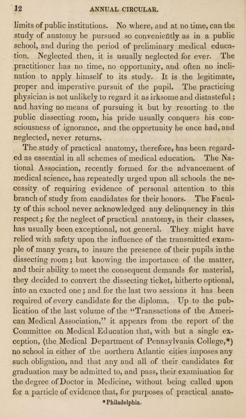 limits of public institutions. No where, and at no time, can the study of anatomy be pursued so conveniently as in a public school, and during the period of preliminary medical educa¬ tion. Neglected then, it is usually neglected for ever. The practitioner has no time, no opportunity, and often no incli¬ nation to apply himself to its study. It is the legitimate, proper and imperative pursuit of the pupil. The practicing physician is not unlikely to regard it as irksome and distasteful; and having no means of pursuing it but by resorting to the public dissecting room, his pride usually conquers his con¬ sciousness of ignorance, and the opportunity he once had, and neglected, never returns. The.study of practical anatomy, therefore, has been regard¬ ed as essential in all schemes of medical education. The Na¬ tional Association, recently formed for the advancement of medical science, has repeatedly urged upon all schools the ne¬ cessity of requiring evidence of personal attention to this branch of study from candidates for their honors. The Facul¬ ty of this school never acknowledged any delinquency in this respect; for the neglect of practical anatomy, in their classes, has usually been exceptional, not general. They might have relied with safety upon the influence of the transmitted exam¬ ple of many years, to insure the presence of their pupils in the dissecting room; but knowing the importance of the matter, and their ability to meet the consequent demands for material, they decided to convert the dissecting ticket, hitherto optional, into an exacted one ; and for the last two sessions it has been required of every candidate for the diploma. Up to the pub¬ lication of the last volume of the “Transactions of the Ameri¬ can Medical Association,” it appears from the report of the Committee on Medical Education that, with but a single ex¬ ception, (the Medical Department of Pennsylvania College,#) no school in either of the northern Atlantic cities imposes any such obligation, and that any and all of their candidates for graduation may be admitted to, and pass, their examination for the degree of Doctor in Medicine, without being called upon for a particle of evidence that, for purposes of practical anato- * Philadelphia.