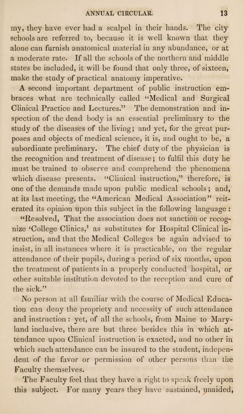 my, they have ever had a scalpel in their hands. The city schools are referred to, because it is well known that they alone can furnish anatomical material in any abundance, or at a moderate rate. If all the schools of the northern and middle states be included, it will be found that only three, of sixteen, make the study of practical anatomy imperative. A second important department of public instruction em¬ braces what are technically called “Medical and Surgical Clinical Practice and Lectures.” The demonstration and in¬ spection of the dead body is an essential preliminary to the study of the diseases of the living; and yet, for the great pur¬ poses and objects of medical science, it is, and ought to be, a subordinate preliminary. The chief duty of the physician is the recognition and treatment of disease; to fulfil this duty he must be trained to observe and comprehend the phenomena which disease presents. “Clinical instruction,” therefore, is one of the demands made upon public medical schools; and, at its last meeting, the “American Medical Association” reit¬ erated its opinion upon this subject in the following language : “Resolved, That the association does not sanction or recog¬ nize ‘College Clinics,5 as substitutes for Hospital Clinical in¬ struction, and that the Medical Colleges be again advised to insist, in all instances where it is practicable, on the regular attendance of their pupils, during a period of six months, upon the treatment of patients in a properly conducted hospital, or other suitable institution devoted to the reception and cure of the sick.” No person at all familiar with the course of Medical Educa¬ tion can deny the propriety and necessity of such attendance and instruction: yet, of all the schools, from Maine to Mary¬ land inclusive, there are but three besides this in which at¬ tendance upon Clinical instruction is exacted, and no other in which such attendance can be insured to the student, indepen¬ dent of the favor or permission of other persons than the Faculty themselves. The Faculty feel that they have a right to speak freely upon this subject. For many years they have sustained, pnaided,