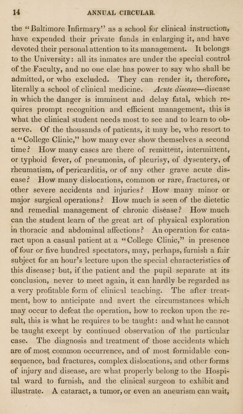 the “Baltimore Infirmary’' as a school for clinical instruction, have expended their private funds in enlarging it, and have devoted their personal attention to its management. It belongs to the University: all its inmates are under the special control of the Faculty, and no one else has power to say who shall be admitted, or who excluded. They can render it, therefore, literally a school of clinical medicine. Acute disease-—disease in which the danger is imminent and delay fatal, which re¬ quires prompt recognition and efficient management, this is what the clinical student needs most to see and to learn to ob¬ serve. Of the thousands of patients, it may be, who resort to a “College Clinic,” how many ever show themselves a second time? How many cases are there of remittent, intermittent, or typhoid fever, of pneumonia, of pleurisy, of dysentery, of rheumatism, of pericarditis, or of any other grave acute dis¬ ease? How many dislocations, common or rare, fractures, or other severe accidents and injuries? How many minor or major surgical operations? How much is seen of the dietetic and remedial management of chronic disease? How much can the student learn of the great art of physical exploration in thoracic and abdominal affections? An operation for cata¬ ract upon a casual patient at a “College Clinic,” in presence of four or five hundred spectators, may, perhaps, furnish a fair subject for an hour’s lecture upon the special characteristics of this disease; but, if the patient and the pupil separate at its conclusion, never to meet again, it can hardly be regarded as a very profitable form of clinical teaching. The after treat¬ ment, how to anticipate and avert the circumstances which may occur to defeat the operation, how to reckon upon the re¬ sult, this is what he requires to be taught: and what he cannot be taught except by continued observation of the particular case. The diagnosis and treatment of those accidents which are of most common occurrence, and of most formidable con¬ sequence, bad fractures, complex dislocations, and other forms of injury and disease, are what properly belong to the Hospi¬ tal ward to furnish, and the clinical surgeon to exhibit and illustrate. A cataract, a tumor, or even an aneurism can wait,