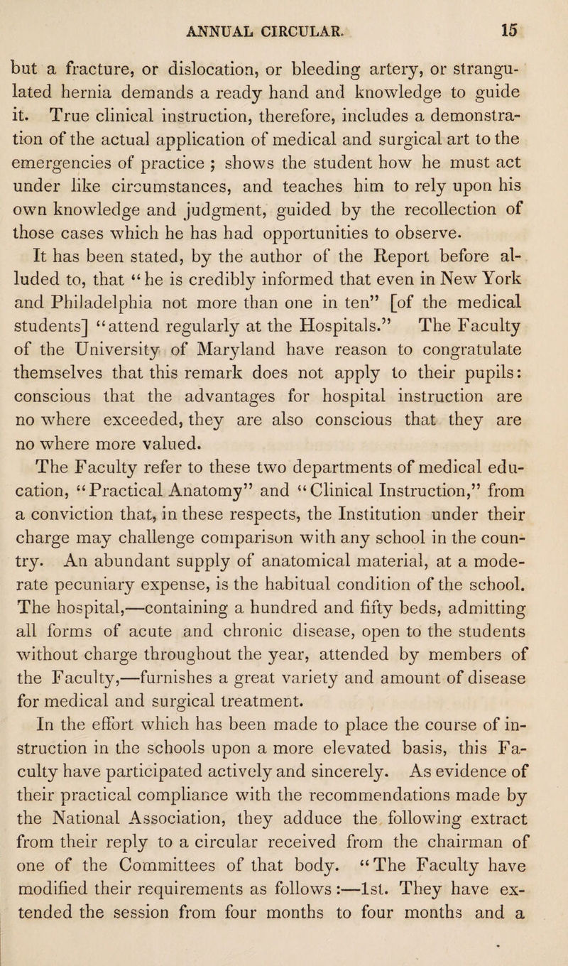 but a fracture, or dislocation, or bleeding artery, or strangu¬ lated hernia demands a ready hand and knowledge to guide it. True clinical instruction, therefore, includes a demonstra¬ tion of the actual application of medical and surgical art to the emergencies of practice ; shows the student how he must act under like circumstances, and teaches him to rely upon his own knowledge and judgment, guided by the recollection of those cases which he has had opportunities to observe. It has been stated, by the author of the Report before al¬ luded to, that “he is credibly informed that even in New York and Philadelphia not more than one in ten” [of the medical students] “attend regularly at the Hospitals.” The Faculty of the University of Maryland have reason to congratulate themselves that this remark does not apply to their pupils: conscious that the advantages for hospital instruction are no where exceeded, they are also conscious that they are no where more valued. The Faculty refer to these two departments of medical edu¬ cation, “Practical Anatomy” and “Clinical Instruction,” from a conviction that, in these respects, the Institution under their charge may challenge comparison with any school in the coun¬ try. An abundant supply of anatomical material, at a mode¬ rate pecuniary expense, is the habitual condition of the school. The hospital,—containing a hundred and fifty beds, admitting all forms of acute and chronic disease, open to the students without charge throughout the year, attended by members of the Faculty,—furnishes a great variety and amount of disease for medical and surgical treatment. In the effort which has been made to place the course of in¬ struction in the schools upon a more elevated basis, this Fa¬ culty have participated actively and sincerely. As evidence of their practical compliance with the recommendations made by the National Association, they adduce the following extract from their reply to a circular received from the chairman of one of the Committees of that body. “The Faculty have modified their requirements as follows :—1st. They have ex¬ tended the session from four months to four months and a