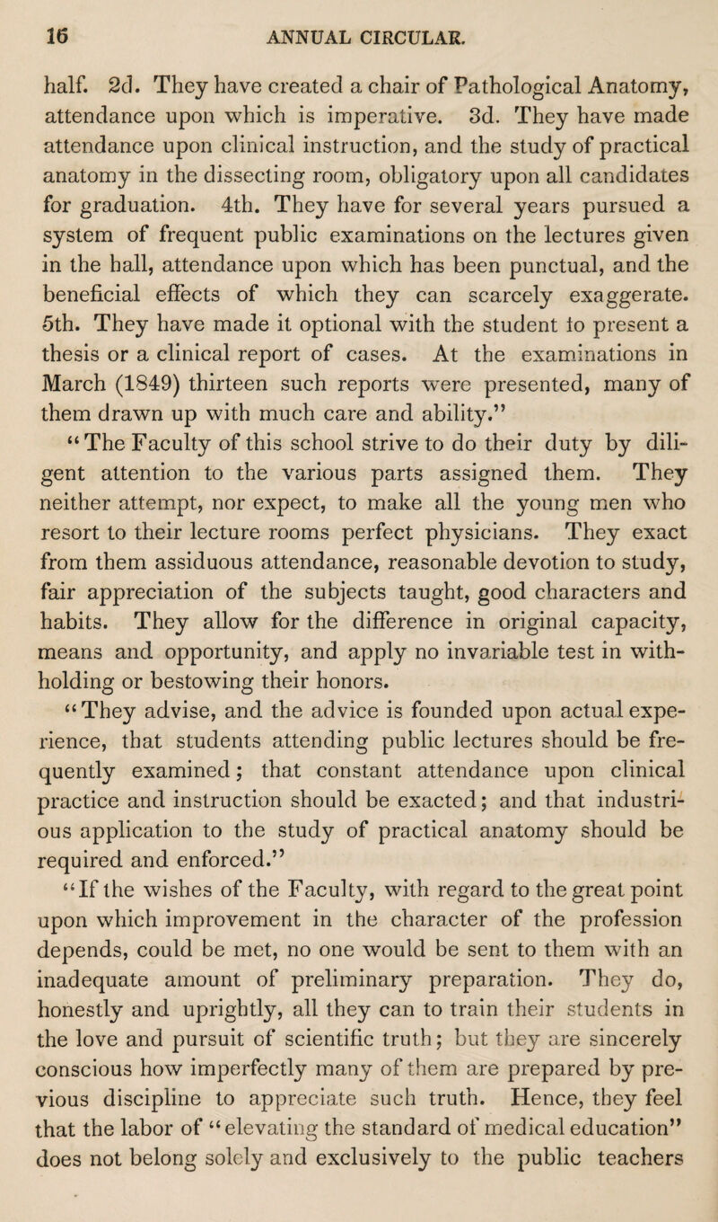 half. 2d. They have created a chair of Pathological Anatomy, attendance upon which is imperative. 3d. They have made attendance upon clinical instruction, and the study of practical anatomy in the dissecting room, obligatory upon all candidates for graduation. 4th. They have for several years pursued a system of frequent public examinations on the lectures given in the hall, attendance upon which has been punctual, and the beneficial effects of which they can scarcely exaggerate. 5th. They have made it optional with the student lo present a thesis or a clinical report of cases. At the examinations in March (1849) thirteen such reports were presented, many of them drawn up with much care and ability.” “The Faculty of this school strive to do their duty by dili¬ gent attention to the various parts assigned them. They neither attempt, nor expect, to make all the young men who resort to their lecture rooms perfect physicians. They exact from them assiduous attendance, reasonable devotion to study, fair appreciation of the subjects taught, good characters and habits. They allow for the difference in original capacity, means and opportunity, and apply no invariable test in with¬ holding or bestowing their honors. “They advise, and the advice is founded upon actual expe¬ rience, that students attending public lectures should be fre¬ quently examined; that constant attendance upon clinical practice and instruction should be exacted; and that industri¬ ous application to the study of practical anatomy should be required and enforced.” “If the wishes of the Faculty, with regard to the great point upon which improvement in the character of the profession depends, could be met, no one would be sent to them with an inadequate amount of preliminary preparation. They do, honestly and uprightly, all they can to train their students in the love and pursuit of scientific truth; but they are sincerely conscious how imperfectly many of them are prepared by pre¬ vious discipline to appreciate such truth. Hence, they feel that the labor of “elevating the standard of medical education” does not belong solely and exclusively to the public teachers