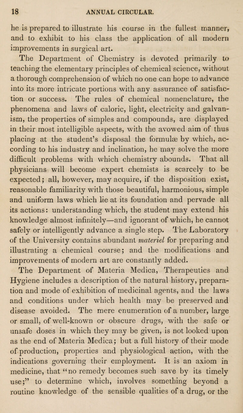 he is prepared to illustrate his course in the fullest manner, and to exhibit to his class the application of all modern improvements in surgical art. The Department of Chemistry is devoted primarily to teaching the elementary principles of chemical science, without a thorough comprehension of which no one can hope to advance into its more intricate portions with any assurance of satisfac¬ tion or success. The rules of chemical nomenclature, the phenomena and laws of caloric, light, electricity and galvan¬ ism, the properties of simples and compounds, are displayed in their most intelligible aspects, with the avowed aim of thus placing at the student’s disposal the formulae by which, ac¬ cording to his industry and inclination, he ma}r solve the more difficult problems with which chemistry abounds. That all physicians will become expert chemists is scarcely to be expected; all, however, may acquire, if the disposition exist, reasonable familiarity with those beautiful, harmonious, simple and uniform laws which lie at its foundation and pervade all its actions: understanding which, the student may extend his knowledge almost infinitely—and ignorant of which, he cannot safely or intelligently advance a single step. The Laboratory of the University contains abundant materiel for preparing and illustrating a chemical course; and the modifications and improvements of modern art are constantly added. The Department of Materia Medica, Therapeutics and Hygiene includes a description of the natural history, prepara¬ tion and mode of exhibition of medicinal agents, and the laws and conditions under which health may be preserved and disease avoided. The mere enumeration of a number, large or small, of well-known or obscure drugs, with the safe or unsafe doses in which they may be given, is not looked upon as the end of Materia Medica; but a full history of their mode of production, properties and physiological action, with the indications governing their employment. It is an axiom in medicine, that “no remedy becomes such save by its timely use;” to determine which, involves something beyond a routine knowledge of the sensible qualities of a drug, or the