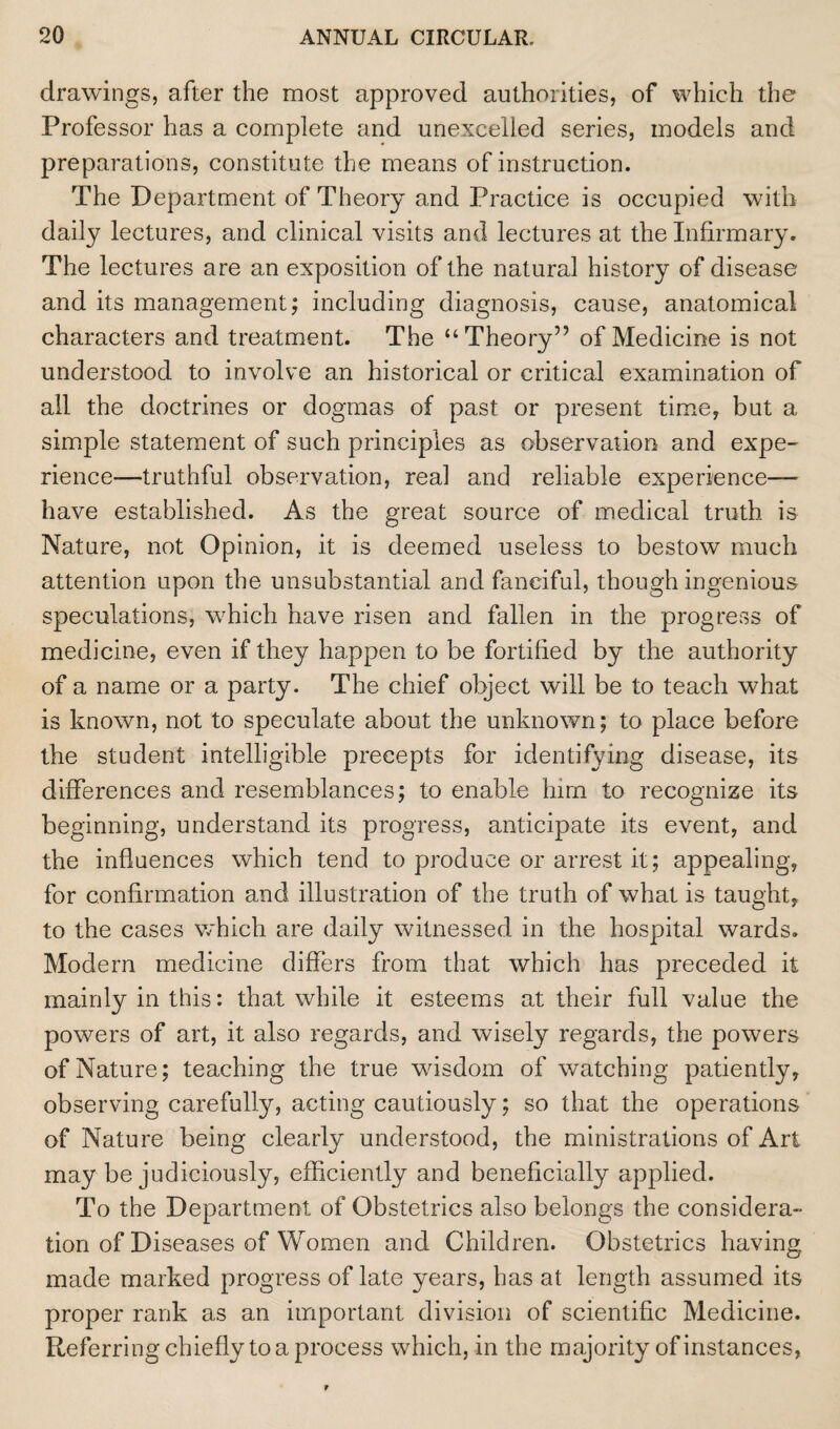 drawings, after the most approved authorities, of which the Professor has a complete and unexcelled series, models and preparations, constitute the means of instruction. The Department of Theory and Practice is occupied with daily lectures, and clinical visits and lectures at the Infirmary. The lectures are an exposition of the natural history of disease and its management; including diagnosis, cause, anatomical characters and treatment. The “Theory” of Medicine is not understood to involve an historical or critical examination of all the doctrines or dogmas of past or present time, but a simple statement of such principles as observation and expe¬ rience—truthful observation, real and reliable experience- have established. As the great source of medical truth is Nature, not Opinion, it is deemed useless to bestow much attention upon the unsubstantial and fanciful, though ingenious speculations, which have risen and fallen in the progress of medicine, even if they happen to be fortified by the authority of a name or a party. The chief object will be to teach what is known, not to speculate about the unknown; to place before the student intelligible precepts for identifying disease, its differences and resemblances; to enable him to recognize its beginning, understand its progress, anticipate its event, and the influences which tend to produce or arrest it; appealing, for confirmation and illustration of the truth of what is taught, to the cases which are daily witnessed in the hospital wards. Modern medicine differs from that which has preceded it mainly in this: that while it esteems at their full value the powers of art, it also regards, and wisely regards, the powers of Nature; teaching the true wisdom of watching patiently, observing carefully, acting cautiously; so that the operations of Nature being clearly understood, the ministrations of Art may be judiciously, efficiently and beneficially applied. To the Department of Obstetrics also belongs the considera¬ tion of Diseases of Women and Children. Obstetrics having made marked progress of late years, has at length assumed its proper rank as an important division of scientific Medicine. Referring chiefly to a process which, in the majority of instances,