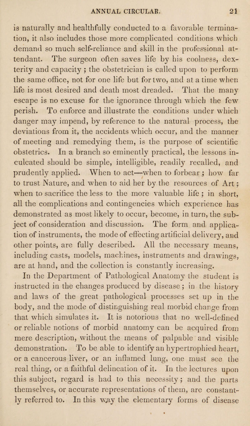 is naturally and healthfully conducted to a favorable termina¬ tion, it also includes those more complicated conditions which demand so much self-reliance and skill in the professional at¬ tendant. The surgeon often saves life by his coolness, dex¬ terity and capacity ; the obstetrician is called upon to perform the same office, not for one life but for two, and at a time when life is most desired and death most dreaded. That the many escape is no excuse for the ignorance through which the few perish. To enforce and illustrate the conditions under which danger may impend, by reference to the natural process, the deviations from it, the accidents which occur, and the manner of meeting and remedying them, is the purpose of scientific obstetrics. In a branch so eminently practical, the lessons in¬ culcated should be simple, intelligible, readily recalled, and prudently applied. When to act—when to forbear ; how far to trust Nature, and when to aid her by the resources of Art; when to sacrifice the less to the more valuable life ; in short, all the complications and contingencies which experience has demonstrated as most likely to occur, become, in turn, the sub¬ ject of consideration and discussion. The form and applica¬ tion of instruments, the mode of effecting artificial delivery, and other points, are fully described. All the necessary means, including casts, models, machines, instruments and drawings, are at hand, and the collection is constantly increasing. In the Department of Pathological Anatomy the student is instructed in the changes produced by disease ; in the history and laws of the great pathological processes set up in the body, and the mode of distinguishing real morbid change from that which simulates it. It is notorious that no well-defined or reliable notions of morbid anatomy can be acquired from mere description, without the means of palpable and visible demonstration. To be able to identify an hypertrophied heart, or a cancerous liver, or an inflamed lung, one must see the real thing, or a faithful delineation of it. In the lectures upon this subject, regard is had to this necessity; and the parts themselves, or accurate representations of them, are constant¬ ly referred to. In this w.ay the elementary forms of disease