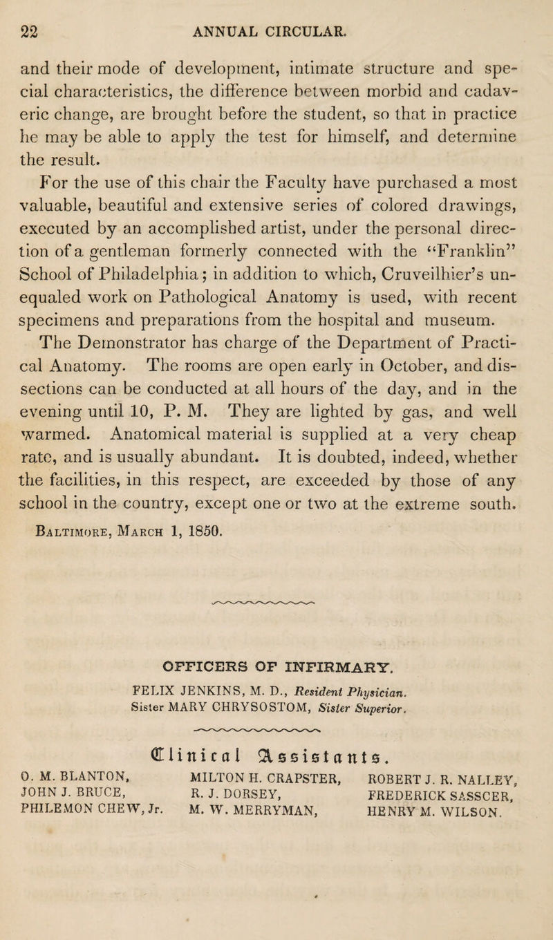 and their mode of development, intimate structure and spe¬ cial characteristics, the difference between morbid and cadav¬ eric change, are brought before the student, so that in practice he may be able to apply the test for himself, and determine the result. For the use of this chair the Faculty have purchased a most valuable, beautiful and extensive series of colored drawings, executed by an accomplished artist, under the personal direc¬ tion of a gentleman formerly connected with the “Franklin” School of Philadelphia; in addition to which, Cruveilhier’s un¬ equaled work on Pathological Anatomy is used, with recent specimens and preparations from the hospital and museum. The Demonstrator has charge of the Department of Practi¬ cal Anatomy. The rooms are open early in October, and dis¬ sections can be conducted at all hours of the day, and in the evening until 10, P. M. They are lighted by gas, and well warmed. Anatomical material is supplied at a very cheap rate, and is usually abundant. It is doubted, indeed, whether the facilities, in this respect, are exceeded by those of any school in the country, except one or two at the extreme south, Baltimore, March 1, 1850. OFFICERS OF INFIRMARY. FELIX JENKINS, M. D., Resident Physician. Sister MARY CHRYSOSTOM, Sister Superior. Clinical Assistants. 0. M. BLANTON, JOHN J. BRUCE, PHILEMON CHEW, Jr. MILTON H. CRAPSTER, R. J. DORSEY, M. W. MERRYMAN, ROBERT J. R. NALLEY, FREDERICK SASSCER, HENRY M. WILSON.